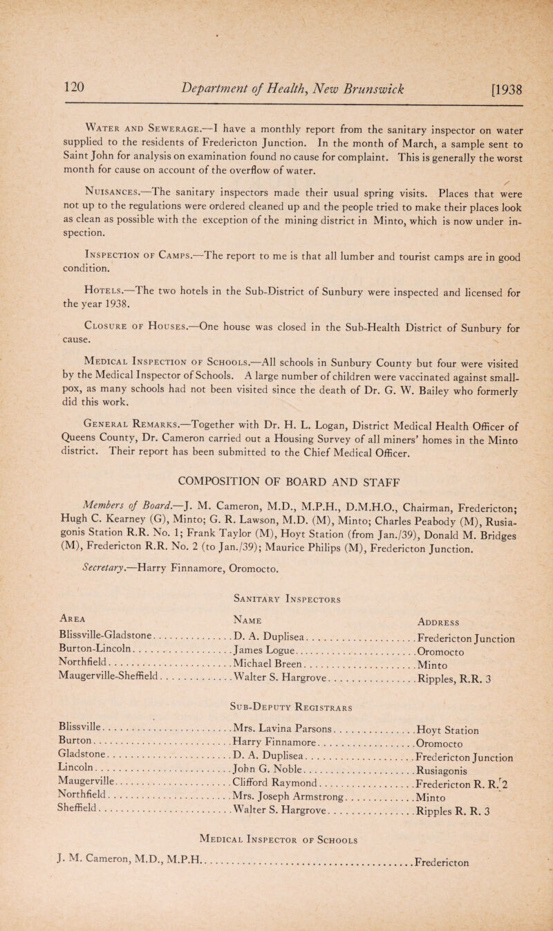 Water and Sewerage.—I have a monthly report from the sanitary inspector on water supplied to the residents of Fredericton Junction. In the month of March, a sample sent to Saint John for analysis on examination found no cause for complaint. This is generally the worst month for cause on account of the overflow of water. z' Nuisances.—The sanitary inspectors made their usual spring visits. Places that were not up to the regulations were ordered cleaned up and the people tried to make their places look as clean as possible with the exception of the mining district in Minto, which is now under in¬ spection. Inspection of Camps. The report to me is that all lumber and tourist camps are in good condition. Hotels. The two hotels in the Sub-District of Sunbury were inspected and licensed for the year 1938. Closure of Houses.—One house was closed in the Sub-Health District of Sunbury for cause. Medical Inspection of Schools.—All schools in Sunbury County but four were visited by the Medical Inspector of Schools. A large number of children were vaccinated against small¬ pox, as many schools had not been visited since the death of Dr. G. W. Bailey who formerly did this work. General Remarks.—Together with Dr. H. L. Logan, District Medical Health Officer of Queens County, Dr. Cameron carried out a Housing Survey of all miners’ homes in the Minto district. Their report has been submitted to the Chief Medical Officer. COMPOSITION OF BOARD AND STAFF Members of Board. J. M. Cameron, M.D., M.P.H., D.M.H.O., Chairman, Fredericton; Hugh C. Kearney (G), Minto; G. R. Lawson, M.D. (M), Minto; Charles Peabody (M), Rusia- gonis Station R.R. No. 1; Frank Taylor (M), Hoyt Station (from Jan./39), Donald M. Bridges (M), Fredericton R.R. No. 2 (to Jan./39); Maurice Philips (M), Fredericton Junction. Secretary.—Harry Finnamore, Oromocto. Sanitary Inspectors Area Name Address Blissville-Gladstone. .D. A. Duplisea.. Burton-Lincoln........ Northfield.. Maugerville-Sheffield. Sub-Deputy Registrars Blissville. Burton. Gladstone. Lincoln... Maugerville. Northfield. Sheffield. Medical Inspector of Schools
