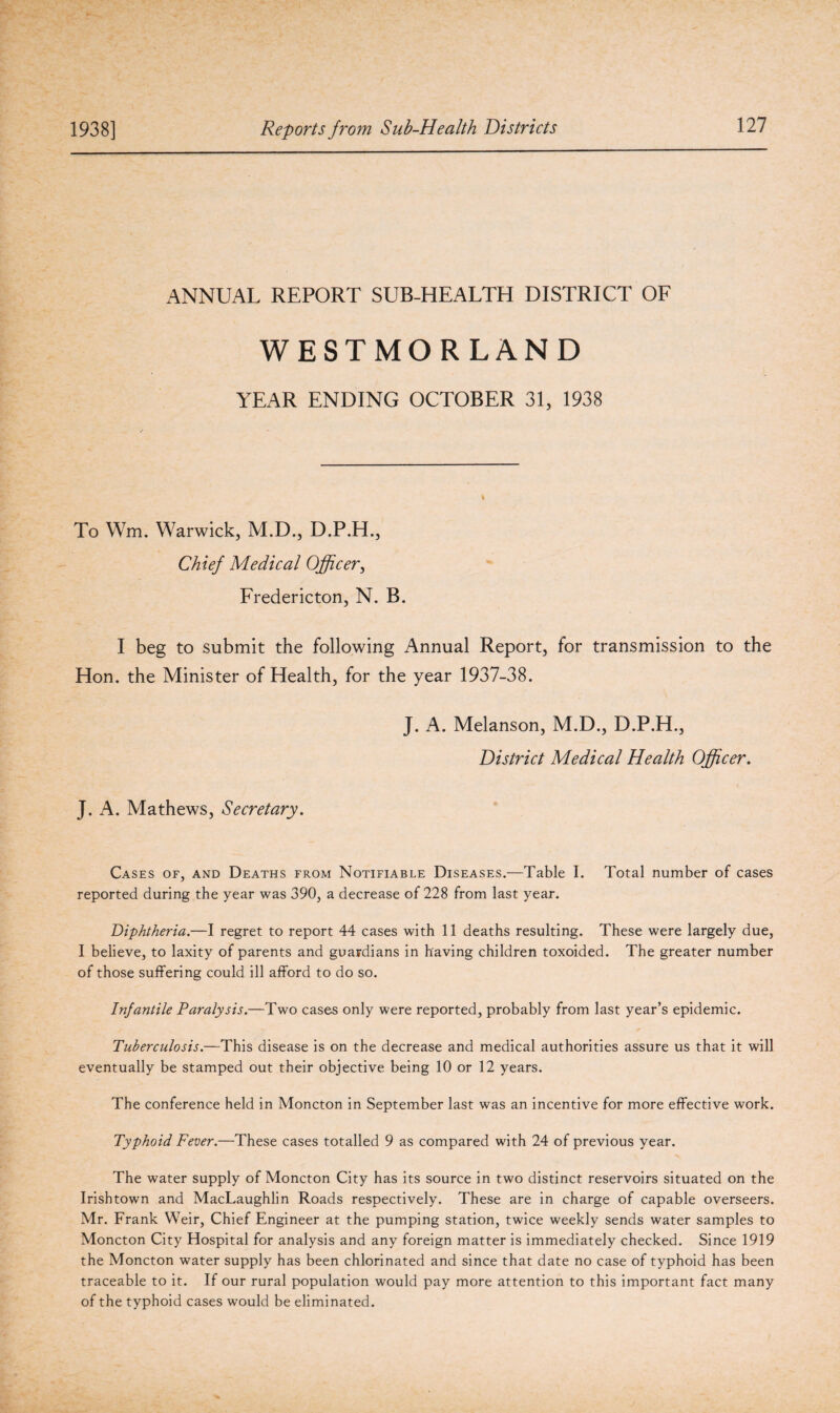 ANNUAL REPORT SUB-HEALTH DISTRICT OF WESTMORLAND YEAR ENDING OCTOBER 31, 1938 To Wm. Warwick, M.D., D.P.H., Chief Medical Officer, Fredericton, N. B. I beg to submit the following Annual Report, for transmission to the Hon. the Minister of Health, for the year 1937-38. J. A. Melanson, M.D., D.P.H., District Medical Health Officer. J. A. Mathews, Secretary. Cases of, and Deaths from Notifiable Diseases.—Table I. Total number of cases reported during the year was 390, a decrease of 228 from last year. Diphtheria.—I regret to report 44 cases with 11 deaths resulting. These were largely due, I believe, to laxity of parents and guardians in having children toxoided. The greater number of those suffering could ill afford to do so. Infantile Paralysis.—Two cases only were reported, probably from last year’s epidemic. Tuberculosis.—This disease is on the decrease and medical authorities assure us that it will eventually be stamped out their objective being 10 or 12 years. The conference held in Moncton in September last was an incentive for more effective work. Typhoid Fever.—These cases totalled 9 as compared with 24 of previous year. The water supply of Moncton City has its source in two distinct reservoirs situated on the Irishtown and MacLaughlin Roads respectively. These are in charge of capable overseers. Mr. Frank Weir, Chief Engineer at the pumping station, twice weekly sends water samples to Moncton City Hospital for analysis and any foreign matter is immediately checked. Since 1919 the Moncton water supply has been chlorinated and since that date no case of typhoid has been traceable to it. If our rural population would pay more attention to this important fact many of the typhoid cases would be eliminated.