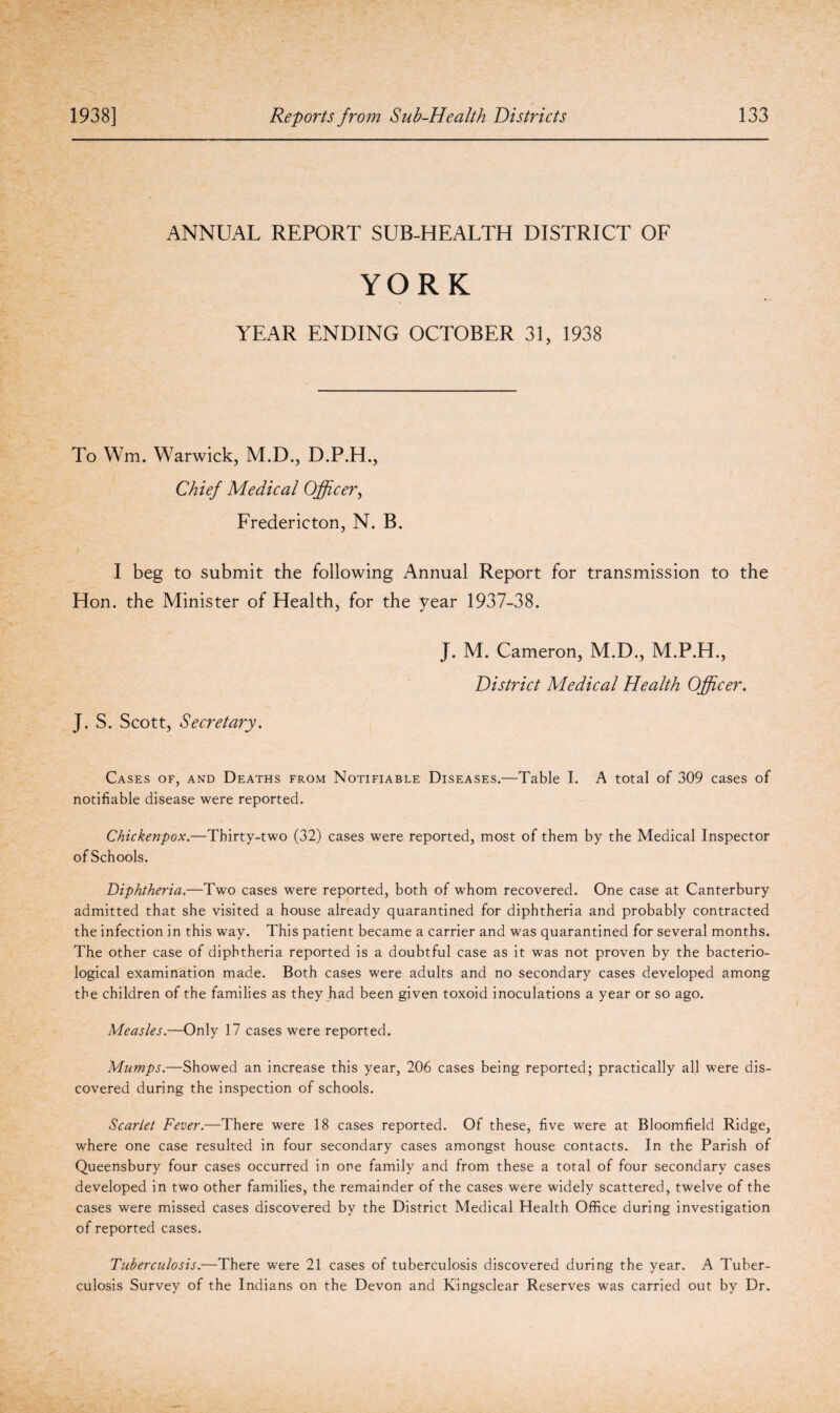 ANNUAL REPORT SUB-HEALTH DISTRICT OF YORK YEAR ENDING OCTOBER 31, 1938 To Wm. Warwick, M.D., D.P.H., Chief Medical Officer, Fredericton, N. B. I beg to submit the following Annual Report for transmission to the Hon. the Minister of Health, for the year 1937-38. J. M. Cameron, M.D., M.P.H., District Medical Health Officer. J. S. Scott, Secretary. Cases of, and Deaths from Notifiable Diseases.—Table I. A total of 309 cases of notifiable disease were reported. Chickenpox.—Thirty-two (32) cases were reported, most of them by the Medical Inspector of Schools. Diphtheria.—Two cases were reported, both of whom recovered. One case at Canterbury admitted that she visited a house already quarantined for diphtheria and probably contracted the infection in this way. This patient became a carrier and was quarantined for several months. The other case of diphtheria reported is a doubtful case as it was not proven by the bacterio¬ logical examination made. Both cases were adults and no secondary cases developed among the children of the families as they had been given toxoid inoculations a year or so ago. Measles.—Only 17 cases were reported. Mumps.—Showed an increase this year, 206 cases being reported; practically all were dis¬ covered during the inspection of schools. Scarlet Fever.—There were 18 cases reported. Of these, five were at Bloomfield Ridge, where one case resulted in four secondary cases amongst house contacts. In the Parish of Queensbury four cases occurred in one family and from these a total of four secondary cases developed in two other families, the remainder of the cases were widely scattered, twelve of the cases were missed cases discovered by the District Medical Health Office during investigation of reported cases. Tuberculosis.—There were 21 cases of tuberculosis discovered during the year. A Tuber¬ culosis Survey of the Indians on the Devon and Kingsclear Reserves was carried out by Dr.