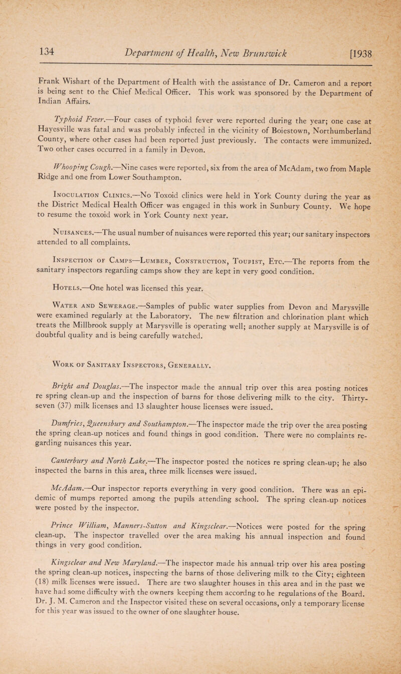 Frank Wishart of the Department of Health with the assistance of Dr. Cameron and a report is being sent to the Chief Medical Officer. This work was sponsored by the Department of Indian Affairs. Typhoid Fever.—Four cases of typhoid fever were reported during the year; one case at Hayesville was fatal and was probably infected in the vicinity of Boiestown, Northumberland County, where other cases had been reported just previously. The contacts were immunized. Two other cases occurred in a family in Devon. Whooping Cough.—Nine cases were reported, six from the area of McAdam, two from Maple Ridge and one from Lower Southampton. Inoculation Clinics.—No Toxoid clinics were held in York County during the year as the District Medical Health Officer was engaged in this work in Sunbury County. We hope to resume the toxoid work in York County next year. Nuisances.—The usual number of nuisances were reported this year; our sanitary inspectors attended to all complaints. Inspection of Camps—Lumber, Construction, Tourist, Etc.—The reports from the sanitary inspectors regarding camps show they are kept in very good condition. Hotels.—One hotel was licensed this year. Water and Sewerage.—Samples of public water supplies from Devon and Marysville were examined regularly at the Laboratory. The new filtration and chlorination plant which treats the Millbrook supply at Marysville is operating well; another supply at Marysville is of doubtful quality and is being carefully watched. Work of Sanitary Inspectors, Generally. Bright and Douglas.—The inspector made the annual trip over this area posting notices re spring clean-up and the inspection of barns for those delivering milk to the city. Thirty- seven (37) milk licenses and 13 slaughter house licenses were issued. Dumfries, Qjueensbury and Southampton. The inspector made the trip over the area posting the spring clean-up notices and found things in good condition. There were no complaints re¬ garding nuisances this year. Canterbury and North Lake.—The inspector posted the notices re spring clean-up; he also inspected the barns in this area, three milk licenses were issued. McAdam.—Our inspector reports everything in very good condition. There was an epi¬ demic of mumps reported among the pupils attending school. The spring clean-up notices were posted by the inspector. Prince William, Manners-Sutton and Kings clear.—Notices were posted for the spring clean-up. The inspector travelled over the area making his annual inspection and found things in very good condition. Kingsclear and New Maryland.—The inspector made his annual trip over his area posting the spring clean-up notices, inspecting the barns of those delivering milk to the City; eighteen (18) milk licenses were issued. There are two slaughter houses in this area and in the past we have had some difficulty with the owners keeping them accordng to he regulations of the Board. Dr. J. M. Cameron and the Inspector visited these on several occasions, only a temporary license for this year was issued to the owner of one slaughter house.