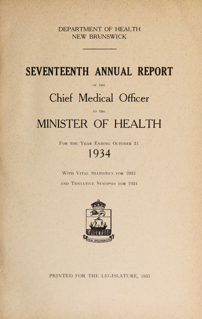 DEPARTMENT OF HEALTH NEW BRUNSWICK SEVENTEENTH ANNUAL REPORT OF THE Chief Medical Officer TO THE MINISTER OF HEALTH For the Year Ending October 31 1934 ' / • | \ With Vital Statistics for 1933 and Tentative Synopsis for 1934