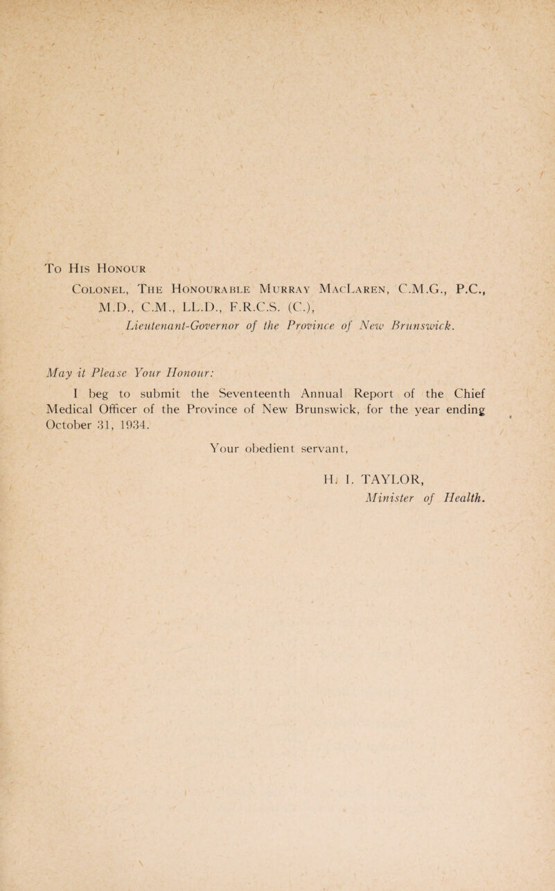 To His Honour Colonel, The Honourable Murray MacLaren, C.M.G., P.C., M.D., C.M., LL.D., F.R.C.S. (C.), Lieutenant-Governor of the Province of New Brunswick. May it Please Your Honour: I beg to submit the Seventeenth Annual Report of the Chief Medical Officer of the Province of New Brunswick, for the year ending October 31, 1934. Your obedient servant, Hi I. TAYLOR, Minister of Health.