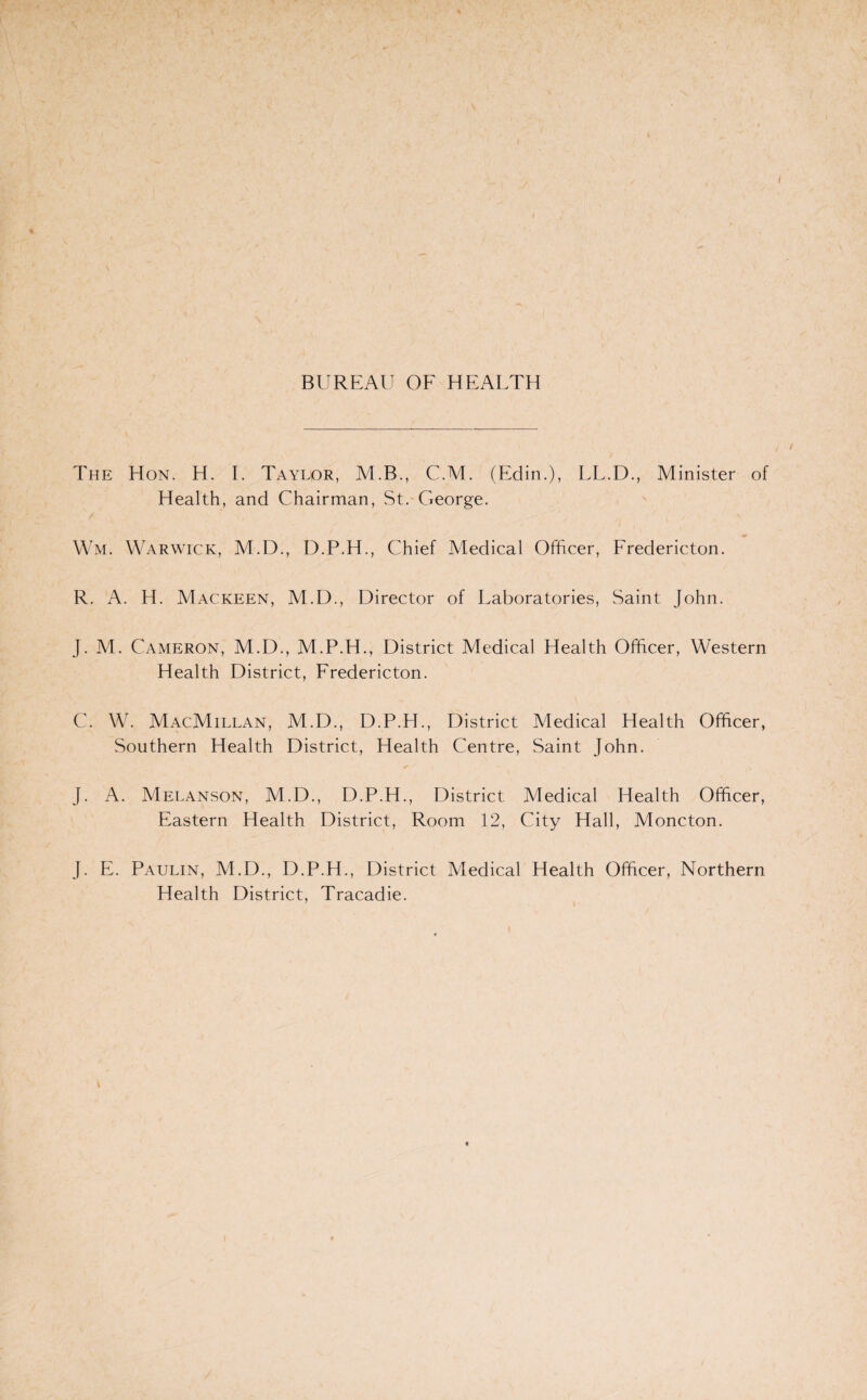 The Hon. H. I. Taylor, M.B., C.M. (Edin.), LL.D., Minister of Health, and Chairman, St. George. Wm. Warwick, M.D., D.P.H., Chief Medical Officer, Fredericton. R. A. H. Mackeen, M.D., Director of Laboratories, Saint John. J. M. Cameron, M.D., M.P.H., District Medical Health Officer, Western Health District, Fredericton. C. W. MacMillan, M.D., D.P.H., District Medical Health Officer, Southern Health District, Health Centre, Saint John. J. A. Melanson, M.D., D.P.H., District Medical Health Officer, Eastern Health District, Room 12, City Hall, Moncton. J. E. Paulin, M.D., D.P.H., District Medical Health Officer, Northern Health District, Tracadie.