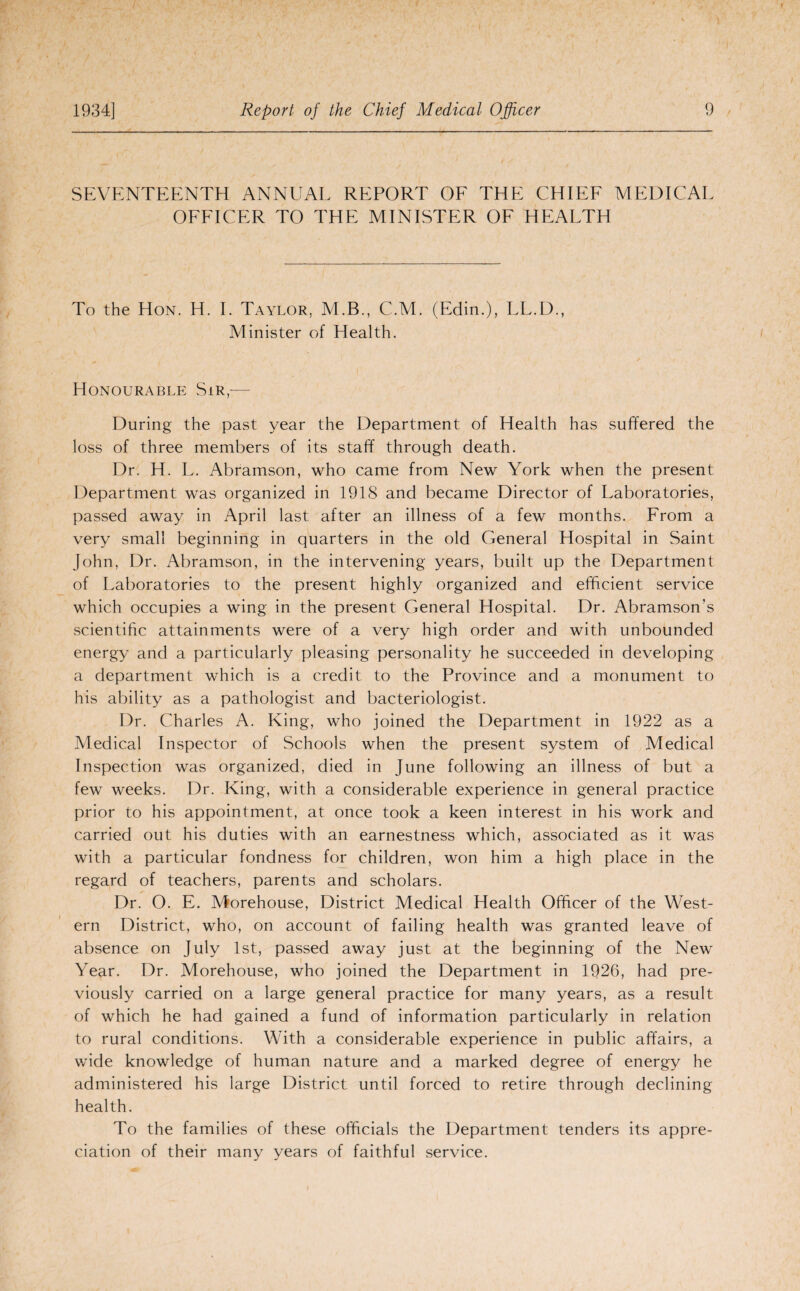 SEVENTEENTH ANNUAL REPORT OF THE CHIEF MEDICAL OFFICER TO THE MINISTER OF HEALTH To the Hon. H. I. Taylor, M.B., C.M. (Edin.), LL.D., Minister of Health. Honourable Sir — During the past year the Department of Health has suffered the loss of three members of its staff through death. Dr. H. L. Abramson, who came from New York when the present Department was organized in 1918 and became Director of Laboratories, passed away in April last after an illness of a few months. From a very small beginning in quarters in the old General Hospital in Saint John, Dr. Abramson, in the intervening years, built up the Department of Laboratories to the present highly organized and efficient service which occupies a wing in the present General Hospital. Dr. Abramson’s scientific attainments were of a very high order and with unbounded energy and a particularly pleasing personality he succeeded in developing a department which is a credit to the Province and a monument to his ability as a pathologist and bacteriologist. Dr. Charles A. King, who joined the Department in 1922 as a Medical Inspector of Schools when the present system of Medical Inspection was organized, died in June following an illness of but a few weeks. Dr. King, with a considerable experience in general practice prior to his appointment, at once took a keen interest in his work and carried out his duties with an earnestness which, associated as it was with a particular fondness for children, won him a high place in the regard of teachers, parents and scholars. Dr. O. E. Morehouse, District Medical Health Officer of the West¬ ern District, who, on account of failing health was granted leave of absence on July 1st, passed away just at the beginning of the New Year. Dr. Morehouse, who joined the Department in 1926, had pre¬ viously carried on a large general practice for many years, as a result of which he had gained a fund of information particularly in relation to rural conditions. With a considerable experience in public affairs, a wide knowledge of human nature and a marked degree of energy he administered his large District until forced to retire through declining health. To the families of these officials the Department tenders its appre¬ ciation of their many years of faithful service.