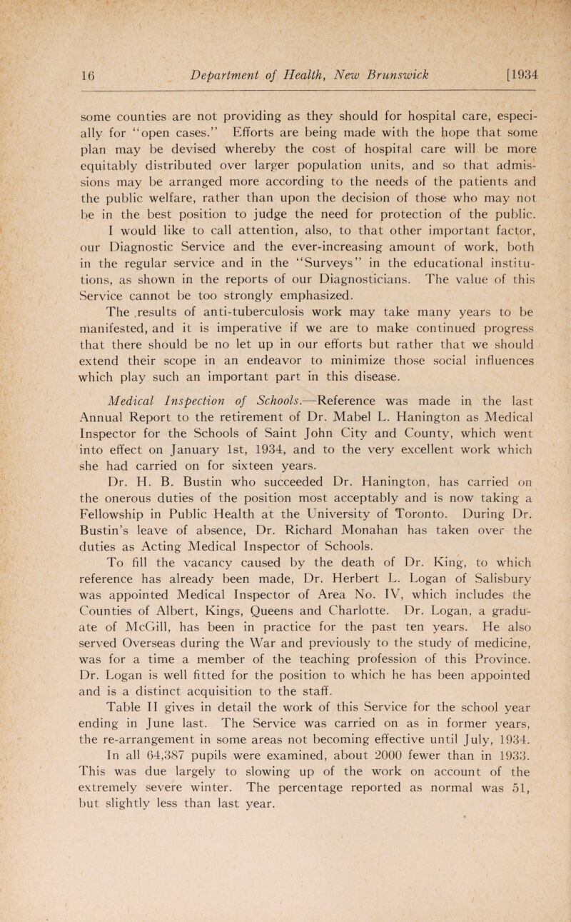 some counties are not providing as they should for hospital care, especi¬ ally for “open cases.” Efforts are being made with the hope that some plan may be devised whereby the cost of hospital care will be more equitably distributed over larger population units, and so that admis¬ sions may be arranged more according to the needs of the patients and the public welfare, rather than upon the decision of those who may not be in the best position to judge the need for protection of the public. I would like to call attention, also, to that other important factor, our Diagnostic Service and the ever-increasing amount of work, both in the regular service and in the “Surveys” in the educational institu¬ tions, as shown in the reports of our Diagnosticians. The value of this Service cannot be too strongly emphasized. The .results of anti-tuberculosis work may take many years to be manifested, and it is imperative if we are to make continued progress that there should be no let up in our efforts but rather that we should extend their scope in an endeavor to minimize those social influences which play such an important part in this disease. Medical Inspection of Schools.—Reference was made in the last Annual Report to the retirement of Dr. Mabel L. Hanington as Medical Inspector for the Schools of Saint John City and County, which went into effect on January 1st, 1934, and to the very excellent work which she had carried on for sixteen years. Dr. H. B. Bustin who succeeded Dr. Hanington, has carried on the onerous duties of the position most acceptably and is now taking a Fellowship in Public Health at the University of Toronto. During Dr. Bustin’s leave of absence, Dr. Richard Monahan has taken over the duties as Acting Medical Inspector of Schools. To fill the vacancy caused by the death of Dr. King, to which reference has already been made, Dr. Herbert L. Logan of Salisbury was appointed Medical Inspector of Area No. IV, which includes the Counties of Albert, Kings, Queens and Charlotte. Dr. Logan, a gradu¬ ate of McGill, has been in practice for the past ten years. He also served Overseas during the War and previously to the study of medicine, was for a time a member of the teaching profession of this Province. Dr. Logan is well fitted for the position to which he has been appointed and is a distinct acquisition to the staff. Table II gives in detail the work of this Service for the school year ending in June last. The Service was carried on as in former years, the re-arrangement in some areas not becoming effective until July, 1934. In all 64,387 pupils were examined, about 2000 fewer than in 1933. This was due largely to slowing up of the work on account of the extremely severe winter. The percentage reported as normal was 51, but slightly less than last year.