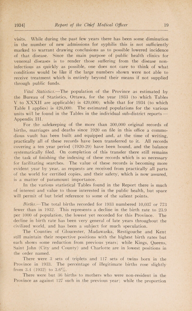 visits. While during the past few years there has been some diminution in the number of new admissions for syphilis this is not sufficiently marked to warrant drawing conclusions as to possible lowered incidence of that disease. Since the main purpose of public health clinics for venereal diseases is to render those suffering from the disease non- infectious as quickly as possible, one does not care to think of what conditions would be like if the large numbers shown were not able to receive treatment which is entirely beyond their means if not supplied through public funds. Vital Statistics.—The population of the Province as estimated by the Bureau of Statistics, Ottawa, for the year 1933 (to which Tables V to XXXII are applicable) is 420,000; while that for 1934 (to which Table I applies) is 426,000. The estimated populations for the various units will be found in the Tables in the individual sub-district reports — Appendix III. For the safekeeping of the more than 300,000 original records of births, marriages and deaths since 1920 on file in this office a commo¬ dious vault has been built and equipped and, at the time of writing, practically all of these records have been transferred to it. All records covering a ten year period (1920-29) have been bound, and the balance systematically filed. On completion of this transfer there still remains the task of finishing the indexing of these records which is so necessary for facilitating searches. The value of these records is becoming more evident year by year, as requests are received from practically all parts of the world for certified copies, and their safety, which is now assured, is a matter of paramount importance. In the various statistical Tables found in the Report there is much of interest and value to those interested in the public health, but space will permit of but brief reference to some of the salient points. Births.—The total births recorded for 1933 numbered 10,037 or 773 fewer than in 1932. This represents a decline in the birth rate to 23.9 per 1000 of population, the lowest yet recorded for this Province. The decline in birth rate has been very general of late years throughout the civilized world, and has been a subject for much speculation. The Counties of Gloucester, Madawaska, Restigouche and Kent still maintain their respective positions with the highest birth rates but each shows some reduction from previous years; while Kings, Queens, Saint John (City and County) and Charlotte are in lowest positions in the order named. There were 3 sets of triplets and 117 sets of twins born in the Province in 1933. The percentage of illegitimate births rose slightly from 3.4 (1932) to 3.6%. There were but 36 births to mothers who were non-resident in the Province as against 127 such in the previous year; while the proportion