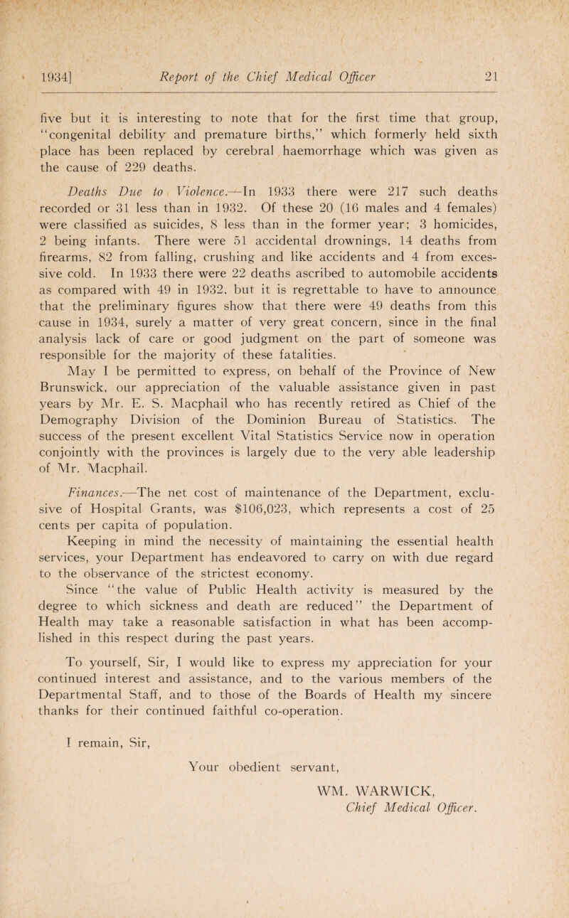 five but it is interesting to note that for the first time that group, “congenital debility and premature births,” which formerly held sixth place has been replaced by cerebral haemorrhage which was given as the cause of 229 deaths. Deaths Due to Violence.—In 1933 there were 217 such deaths recorded or 31 less than in 1932. Of these 20 (16 males and 4 females) were classified as suicides, 8 less than in the former year; 3 homicides, 2 being infants. There were 51 accidental drownings, 14 deaths from firearms, 82 from falling, crushing and like accidents and 4 from exces¬ sive cold. In 1933 there were 22 deaths ascribed to automobile accidents as compared with 49 in 1932. but it is regrettable to have to announce that the preliminary figures show that there were 49 deaths from this cause in 1934, surely a matter of very great concern, since in the final analysis lack of care or good judgment on the part of someone was responsible for the majority of these fatalities. May I be permitted to express, on behalf of the Province of New Brunswick, our appreciation of the valuable assistance given in past years by Mr. E. S. Macphail who has recently retired as Chief of the Demography Division of the Dominion Bureau of Statistics. The success of the present excellent Vital Statistics Service now in operation conjointly with the provinces is largely due to the very able leadership of Mr. Macphail. Finances.•—The net cost of maintenance of the Department, exclu¬ sive of Hospital Grants, was $106,023, which represents a cost of 25 cents per capita of population. Keeping in mind the necessity of maintaining the essential health services, your Department has endeavored to carry on with due regard to the observance of the strictest economy. Since “the value of Public Health activity is measured by the degree to which sickness and death are reduced” the Department of Health may take a reasonable satisfaction in what has been accomp¬ lished in this respect during the past years. To yourself, Sir, I would like to express my appreciation for your continued interest and assistance, and to the various members of the Departmental Staff, and to those of the Boards of Health my sincere thanks for their continued faithful co-operation. I remain, Sir, Your obedient servant, WM. WARWICK, Chief Medical Officer.