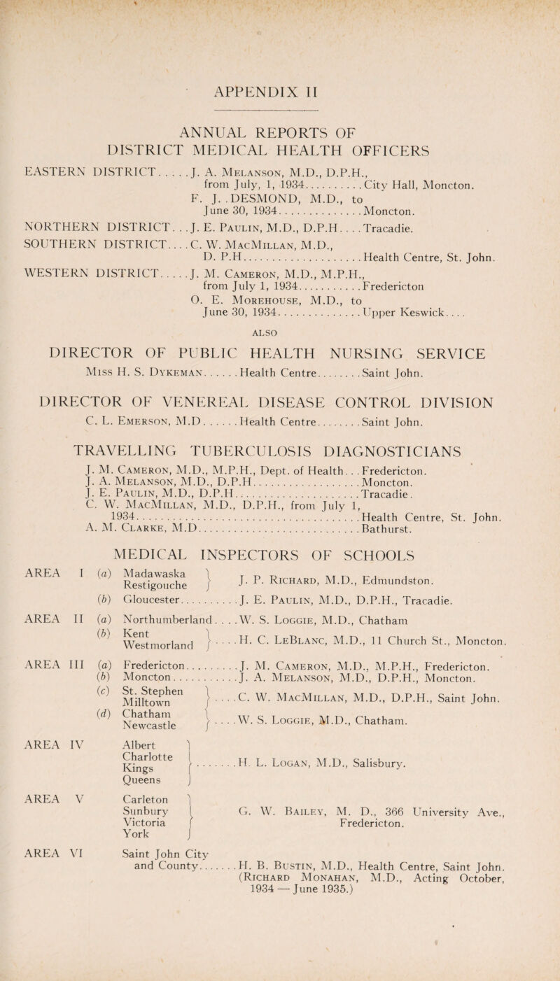 APPENDIX II ANNUAL REPORTS OF DISTRICT MEDICAL HEALTH OFFICERS EASTERN DISTRICT.J. A. Melanson, M.D., D.P.H., from July, 1, 1934.City Hall, Moncton. F. J. .DESMOND, M.D., to June 30, 1934.Moncton. NORTHERN DISTRICT. . . J. E. Paulin, M.D., D.P.H. . . .Tracadie. SOUTHERN DISTRICT... . C. W. MacMillan, M.D., D. P.H.Health Centre, St. John. WESTERN DISTRICT.J. M. Cameron, M.D., M.P.H., from July 1, 1934.Fredericton O. E. Morehouse, M.D., to June 30, 1934.Upper Keswick. ... ALSO DIRECTOR OF PUBLIC HEALTH NURSING SERVICE Miss H. S. Dykeman.Health Centre.Saint John. DIRECTOR OF VENEREAL DISEASE CONTROL DIVISION C. L. Emerson, M.D.Health Centre.Saint John. TRAVELLING TUBERCULOSIS DIAGNOSTICIANS J. M. Cameron, M.D., M.P.H., Dept, of Health.. .Fredericton. J. A. Melanson, M.D., D.P.H.Moncton. J. E. Paulin, M.D., D.P.H.Tracadie. C. W. MacMillan, M.D., D.P.H., from July 1, 1934.Health Centre, St. John. A. M. Clarke, M.D.Bathurst. MEDICAL INSPECTORS OF SCHOOLS AREA I AREA II AREA III AREA IV AREA V AREA VI (a) (■b) (a) (b) (a) (b) (c) (d) Madawaska Restigouche Gloucester. . \ Northumberland . Kent Westmorland / ' J. P. Richard, M.D., Edmundston. J. E. Paulin, M.D., D.P.H., Tracadie. .W. S. Loggie, M.D., Chatham • H. C. LeBlanc, M.D., 11 Church St., Moncton. Fredericton.J. M. Cameron, M.D., M.P.H., Fredericton. Moncton. St. Stephen \ Milltown Chatham Newcastle Albert Charlotte Kings Queens Carleton Sunbury Victoria York \ / .J. A. Melanson, M.D., D.P.H., Moncton. . C. W. MacMillan, M.D., D.P.H., Saint John. . W. S. Loggie, M.D., Chatham. f J Saint John City and County. . . .H. L. Logan, M.D., Salisbury. G. W. Bailey, M. D., 366 University Ave., Fredericton. .H. B. Bustin, M.D., Health Centre, Saint John. (Richard Monahan, M.D., Acting October, 1934 — June 1935.)