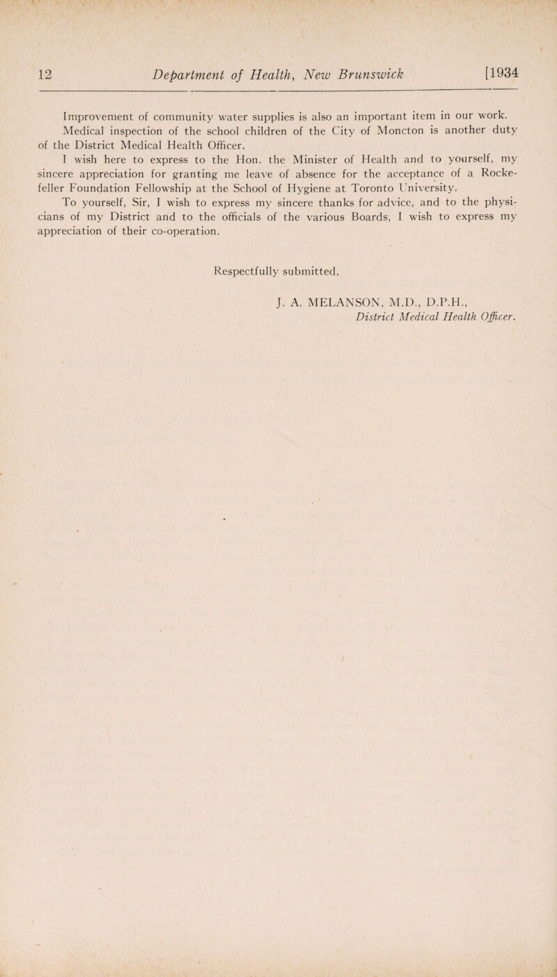 Improvement of community water supplies is also an important item in our work. Medical inspection of the school children of the City of Moncton is another duty of the District Medical Health Officer. I wish here to express to the Hon. the Minister of Health and to yourself, my sincere appreciation for granting me leave of absence for the acceptance of a Rocke¬ feller Foundation Fellowship at the School of Hygiene at Toronto University. To yourself, Sir, I wish to express my sincere thanks for advice, and to the physi¬ cians of my District and to the officials of the various Boards, I wish to express my appreciation of their co-operation. Respectfully submitted, J. A. MELANSON, M.D., D.P.H.,