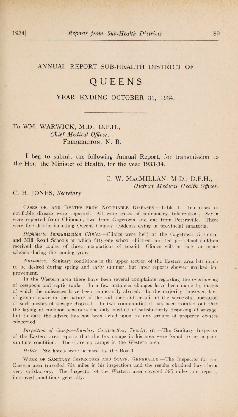 ANNUAL REPORT SUB-HEALTH DISTRICT OF QUEENS YEAR ENDING OCTOBER 31, 1934. To VVM. WARWICK, M.D., D.P.H., Chief Medical Officer, Fredericton, N. B. I beg to submit the following Annual Report, for transmission to the Hon. the Minister of Health, for the year 1933-34. c. w. Macmillan, m.d., d.p.h., District Medical Health Officer. C. H. JONES, Secretary. Cases of, and Deaths from Notifiable Diseases.—Table I. Ten cases of notifiable disease were reported. All were cases of pulmonary tuberculsois. Seven were reported from Chipman, two from Gagetown and one from Petersville. There were five deaths including Queens County residents dying in provincial sanatoria. Diphtheria Immunization Clinics.—Clinics were held at the Gagetown Grammar and Mill Road Schools at which fifty-one school children and ten pre-school children received the course of three inoculations of toxoid. Clinics will be held at other schools during the coming year. Nuisances.—Sanitary conditions in the upper section of the Eastern area left much to be desired during spring and early summer, but later reports showed marked im¬ provement. In the Western area there have been several complaints regarding the overflowing of cesspools and septic tanks. In a few instances changes have been made by means of which the nuisances have been temporarily abated. In the majority, however, lack of ground space or the nature of the soil does not permit of the successful operation of such means of sewage disposal. In two communities it has been pointed out that the laying of common sewers is the only method of satisfactorily disposing of sewage, but to date the advice has not been acted upon by any groups of property owners concerned. Inspection of Camps—-Lumber, Construction, Tourist, etc.—The Sanitary Inspector of the Eastern area reports that the few camps in his area were found to be in good sanitary condition. There are no camps in the Western area. Hotels.—Six hotels were licensed by the Board. Work of Sanitary Inspectors and Staff, Generally.—The Inspector for the Eastern area travelled 754 miles in his inspections and the results obtained have bee« very satisfactory. The Inspector of the Western area covered 395 miles and reports improved conditions generally.