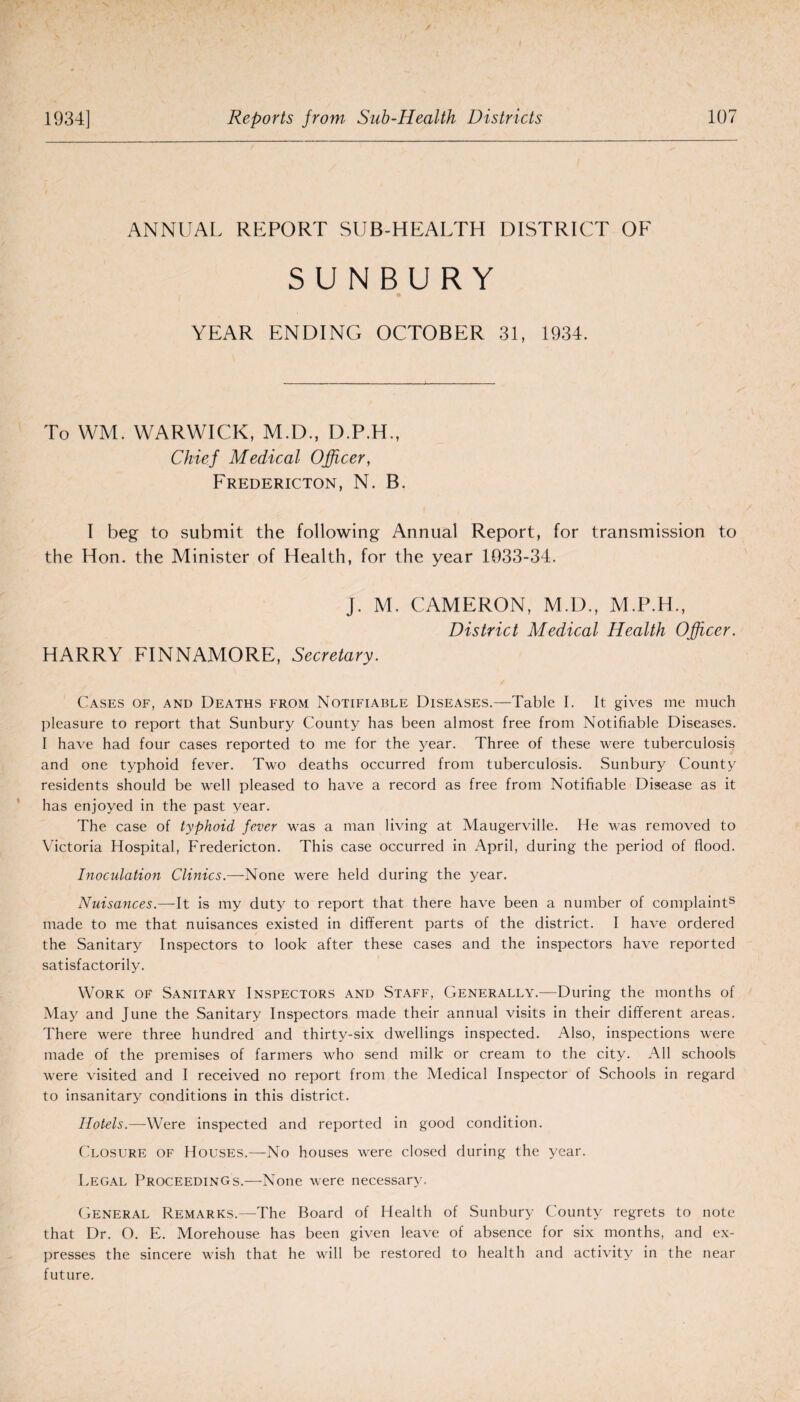 ANNUAL REPORT SUB-HEALTH DISTRICT OF SUNB.URY YEAR ENDING OCTOBER 31, 1934. To WM. WARWICK, M.D., D.P.H., Chief Medical Officer, Fredericton, N. B. I beg to submit the following Annual Report, for transmission to the Hon. the Minister of Health, for the year 1933-34. J. M. CAMERON, M.D., M.P.H., District Medical Health Officer. HARRY FINNAMORE, Secretary. Cases of, and Deaths from Notifiable Diseases.—Table I. It gives me much pleasure to report that Sunbury County has been almost free from Notifiable Diseases. I have had four cases reported to me for the year. Three of these were tuberculosis and one typhoid fever. Two deaths occurred from tuberculosis. Sunbury County residents should be well pleased to have a record as free from Notifiable Disease as it has enjoyed in the past year. The case of typhoid fever was a man living at Maugerville. He was removed to Victoria Hospital, Fredericton. This case occurred in April, during the period of flood. Inoculation Clinics.—None were held during the year. Nuisances.—It is my duty to report that there have been a number of complaints made to me that nuisances existed in different parts of the district. I have ordered the Sanitary Inspectors to look after these cases and the inspectors have reported satisfactorily. Work of Sanitary Inspectors and Staff, Generally.—During the months of May and June the Sanitary Inspectors made their annual visits in their different areas. There were three hundred and thirty-six dwellings inspected. Also, inspections were made of the premises of farmers who send milk or cream to the city. All schools were visited and I received no report from the Medical Inspector of Schools in regard to insanitary conditions in this district. Hotels.—Were inspected and reported in good condition. Closure of Houses.—No houses were closed during the year. Legal Proceedings.—None were necessary. General Remarks.—The Board of Health of Sunbury County regrets to note that Dr. O. E. Morehouse has been given leave of absence for six months, and ex¬ presses the sincere wish that he will be restored to health and activity in the near future.