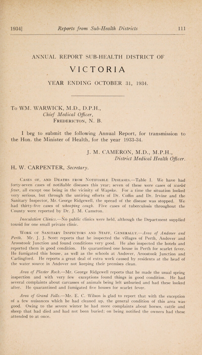 ANNUAL REPORT SUB-HEALTH DISTRICT OF VICTORIA / \ ■> YEAR ENDING OCTOBER 31, 1934. To WM. WARWICK, M.D., D.P.H., Chief Medical Officer, Fredericton, N. B. I beg to submit the following Annual Report, for transmission to the Hon. the Minister of Health, for the year 1933-34. j. M. CAMERON, M.D., M.P.H., District Medical Health Officer. H. W. CARPENTER, Secretary. Cases of, and Deaths from Notifiable Diseases.—Table I. We have had forty-seven cases of notifiable diseases this year; seven of these were cases of scarlet fever, all except one being in the vicinity of Wapske. For a time the situation looked very serious, but through the untiring efforts of Dr. Coffin and Dr. Irvine and the Sanitary Inspector, Mr. George Ridgewell, the spread of the disease was stopped. We had thirty-five cases of whooping cough. Five cases of tuberculosis throughout the County were reported by Dr. J. M. Cameton. Inoculation Clinics.—No public clinics were held, although the Department supplied toxoid for one small private clinic. Work of Sanitary Inspectors and Staff, Generally.—Area of Andover and Perth. Mr. J. J. Scott reports that he inspected the villages of Perth, Andover and Aroostook Junction and found conditions very good. He also inspected the hotels and reported them in good condition. He quarantined one house in Perth for scarlet fever. He fumigated this house, as well as the schools at Andover, Aroostook Junction and Carlingford. He reports a great deal of extra work caused by residents at the head of the water source in Andover not keeping their premises clean. Area of Plaster Rock.—Mr. George Ridgewell reports that he made the usual spring inspection and with very few exceptions found things in good condition. He had several complaints about carcasses of animals being left unburied and had these looked after. He quarantined and fumigated five houses for scarlet fever. Area of Grand Falls.—Mr. E. C. Wilson is glad to report that with the exception of a few nuisances which he had cleaned up, the general condition of this area was good. Owing to the severe winter he had more complaints about horses, cattle and sheep that had died and had not been buried; on being notified the owners had these attended to at once.