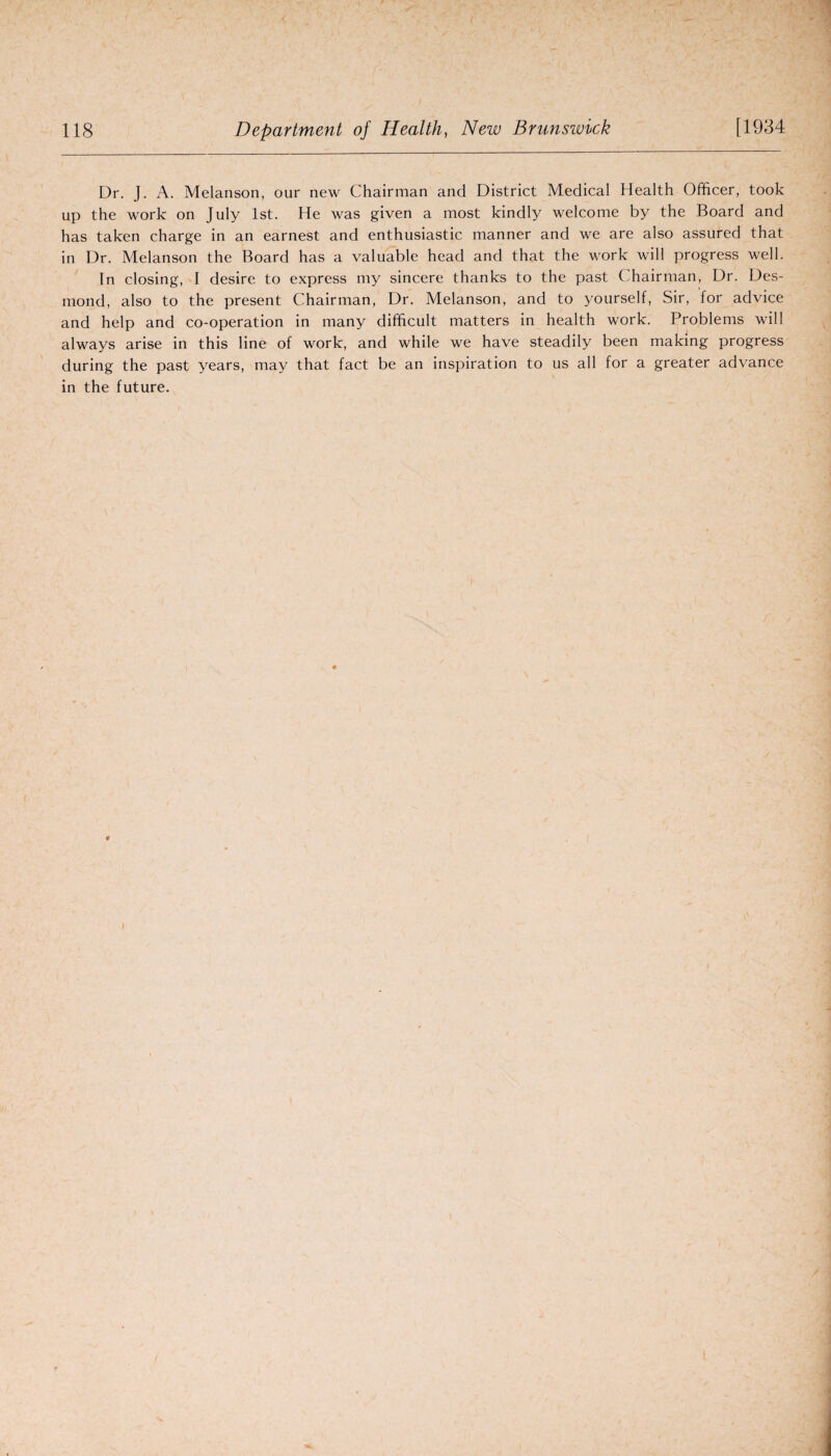 Dr. J. A. Melanson, our new Chairman and District Medical Health Officer, took up the work on July 1st. He was given a most kindly welcome by the Board and has taken charge in an earnest and enthusiastic manner and we are also assured that in Dr. Melanson the Board has a valuable head and that the work will progress well. In closing, I desire to express my sincere thanks to the past Chairman, Dr. Des¬ mond, also to the present Chairman, Dr. Melanson, and to yourself, Sir, for advice and help and co-operation in many difficult matters in health work. Problems will always arise in this line of work, and while we have steadily been making progress during the past years, may that fact be an inspiration to us all for a greater advance in the future.