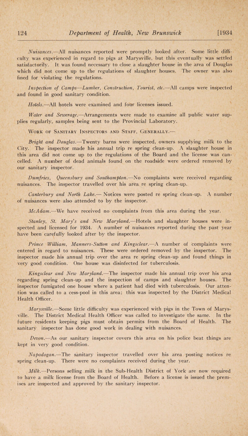 Nuisances.—All nuisances reported were promptly looked after. Some little diffi¬ culty was experienced in regard to pigs at Marysville, but this eventually was settled satisfactorily. It was found necessary to close a slaughter house in the area of Douglas which did not come up to the regulations of slaughter houses. The owner was also fined for violating the regulations. Inspection of Camps—Lumber, Construction, Tourist, etc.—All camps were inspected and found in good sanitary condition. Hotels.—All hotels were examined and four licenses issued. Water and Sewerage.—Arrangements were made to examine all public water sup¬ plies regularly, samples being sent to the Provincial Laboratory. Work of Sanitary Inspectors and Staff, Generally.— Bright and Douglas.—Twenty barns were inspected, owners supplying milk to the City. The inspector made his annual trip re spring clean-up. A slaughter house in this area did not come up to the regulations of the Board and the license was can¬ celled. A number of dead animals found on the roadside were ordered removed by our sanitary inspector. Dumfries, Queensbury and Southampton.—No complaints were received regarding nuisances. The inspector travelled over his area re spring clean-up. Canterbury and North Lake.— Notices were posted re spring clean-up. A number of nuisances were also attended to by the inspector. Me Adam.—We have received no complaints from this area during the year. Stanley, St. Mary's and New Maryland.—Hotels and slaughter houses were in¬ spected and licensed for 1934. A number of nuisances reported during the past year have been carefully looked after by the inspector. Prince William, Manners-Sutton and Kingsclear.-—A number of complaints were entered in regard to nuisances. These were ordered removed by the inspector. The inspector made his annual trip over the area re spring clean-up and found things in very good condition. One house was disinfected for tuberculosis. Kingsclear and Neiu Maryland.—The inspector made his annual trip over his area regarding spring clean-up and the inspection of camps and slaughter houses. The inspector fumigated one house where a patient had died with tuberculosis. Our atten¬ tion was called to a cess-pool in this area; this was inspected by the District Medical Health Officer. Marysville.—Some little difficulty was experienced with pigs in the Town of Marys¬ ville. The District Medical Health Officer was called to investigate the same. In the future residents keeping pigs must obtain permits from the Board of Health. The sanitary inspector has done good work in dealing with nuisances. Devon.—As our sanitary inspector covers this area on his police beat things are kept in very good condition. Napadogan.—The sanitary inspector travelled over his area posting notices re spring clean-up. There were no complaints received during the year. Milk.—Persons selling milk in the Sub-Health District of York are now required to have a milk license from the Board of Health. Before a license is issued the prem¬ ises are inspected and approved by the sanitary inspector.