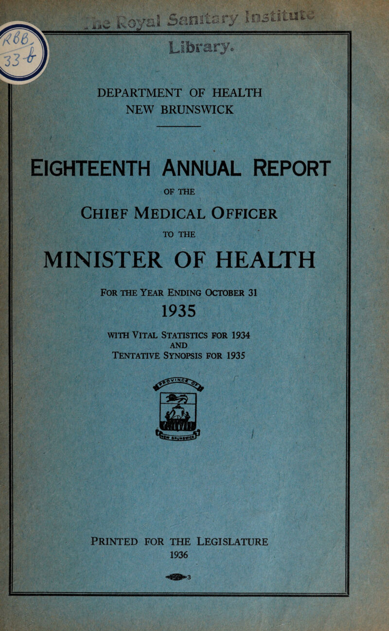 NEW BRUNSWICK IGHTEENTH ANNUAL REPORT a,;’;' •, ' :!>.■ '• • v y : v--. ' v- • ’ ) . :■ - ' ' ' -• OF THE ' 'V \ j Chief Medical Officer TO THE MINISTER OF HEALTH For the Year Ending October 31 1935 with Vital Statistics for 1934 and Tentative Synopsis for 1935 PRINTED FOR THE LEGISLATURE 1936