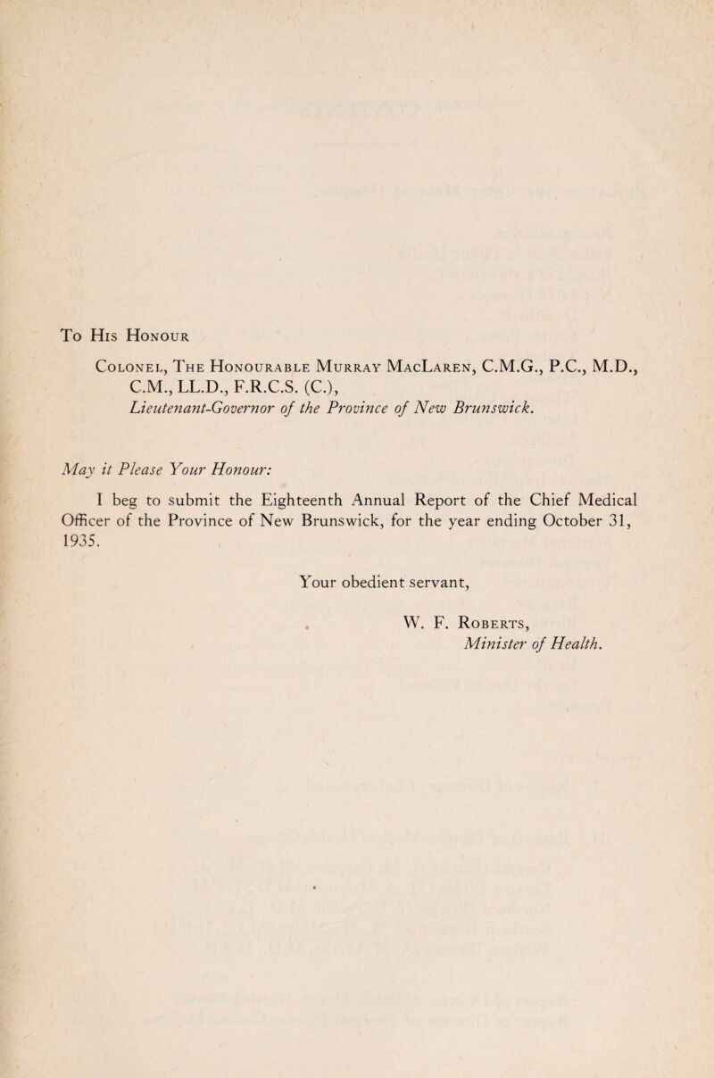 To His Honour Colonel, The Honourable Murray MacLaren, C.M.G., P.C., M.D., C.M., LL.D., F.R.C.S. (C.), Lieutenant-Governor of the Province of New Brunswick. Mav it Please Your Honour: I beg to submit the Eighteenth Annual Report of the Chief Medical Officer of the Province of New Brunswick, for the year ending October 31, 1935. Your obedient servant, W. F. Roberts, Minister of Health.