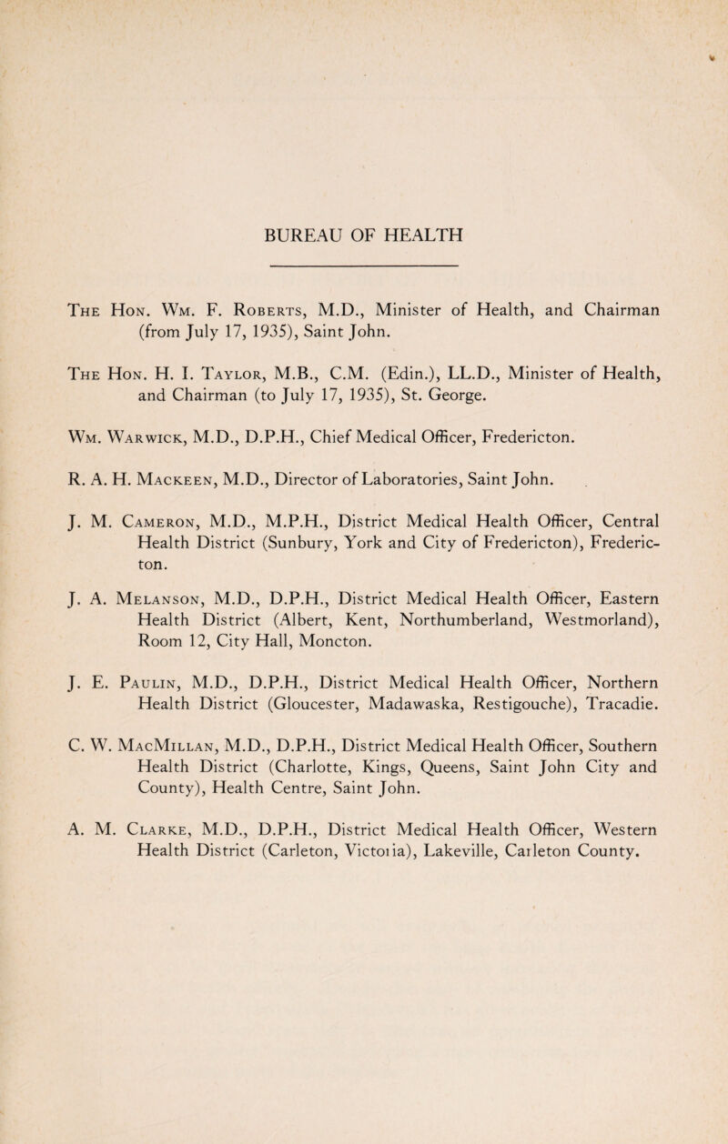 The Hon. Wm. F. Roberts, M.D., Minister of Health, and Chairman (from July 17, 1935), Saint John. The Hon. H. I. Taylor, M.B., C.M. (Edin.), LL.D., Minister of Health, and Chairman (to July 17, 1935), St. George. Wm. Warwick, M.D., D.P.H., Chief Medical Officer, Fredericton. R. A. H. Mackeen, M.D., Director of Laboratories, Saint John. J. M. Cameron, M.D., M.P.H., District Medical Health Officer, Central Health District (Sunbury, York and City of Fredericton), Frederic¬ ton. J. A. Melanson, M.D., D.P.H., District Medical Health Officer, Eastern Health District (Albert, Kent, Northumberland, Westmorland), Room 12, City Hall, Moncton. J. E. Paulin, M.D., D.P.H., District Medical Health Officer, Northern Health District (Gloucester, Madawaska, Restigouche), Tracadie. C. W. MacMillan, M.D., D.P.H., District Medical Health Officer, Southern Health District (Charlotte, Kings, Queens, Saint John City and County), Health Centre, Saint John. A. M. Clarke, M.D., D.P.H., District Medical Health Officer, Western Health District (Carleton, Victoiia), Lakeville, Carleton County.