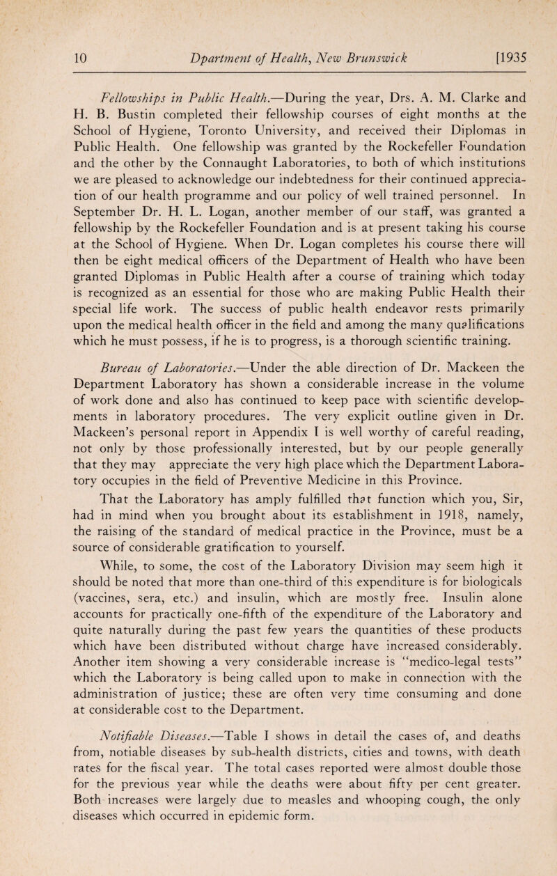 Fellowships in Public Health.—During the year, Drs. A. M. Clarke and H. B. Bustin completed their fellowship courses of eight months at the School of Hygiene, Toronto University, and received their Diplomas in Public Health. One fellowship was granted by the Rockefeller Foundation and the other by the Connaught Laboratories, to both of which institutions we are pleased to acknowledge our indebtedness for their continued apprecia¬ tion of our health programme and our policy of well trained personnel. In September Dr. H. L. Logan, another member of our staff, was granted a fellowship by the Rockefeller Foundation and is at present taking his course at the School of Hygiene. When Dr. Logan completes his course there will then be eight medical officers of the Department of Health who have been granted Diplomas in Public Health after a course of training which today is recognized as an essential for those who are making Public Health their special life work. The success of public health endeavor rests primarily upon the medical health officer in the field and among the many qualifications which he must possess, if he is to progress, is a thorough scientific training. Bureau of Laboratories.—Under the able direction of Dr. Mackeen the Department Laboratory has shown a considerable increase in the volume of work done and also has continued to keep pace with scientific develop¬ ments in laboratory procedures. The very explicit outline given in Dr. Mackeen’s personal report in Appendix I is well worthy of careful reading, not only by those professionally interested, but by our people generally that they may appreciate the very high place which the Department Labora¬ tory occupies in the field of Preventive Medicine in this Province. That the Laboratory has amply fulfilled that function which you, Sir, had in mind when you brought about its establishment in 1918, namely, the raising of the standard of medical practice in the Province, must be a source of considerable gratification to yourself. While, to some, the cost of the Laboratory Division may seem high it should be noted that more than one-third of this expenditure is for biologicals (vaccines, sera, etc.) and insulin, which are mostly free. Insulin alone accounts for practically one-fifth of the expenditure of the Laboratory and quite naturally during the past few years the quantities of these products which have been distributed without charge have increased considerably. Another item showing a very considerable increase is “medico-legal tests” which the Laboratory is being called upon to make in connection with the administration of justice; these are often very time consuming and done at considerable cost to the Department. Notifiable Diseases.—Table I shows in detail the cases of, and deaths from, notiable diseases by sub-health districts, cities and towns, with death rates for the fiscal year. The total cases reported were almost double those for the previous year while the deaths were about fifty per cent greater. Both increases were largely due to measles and whooping cough, the only diseases which occurred in epidemic form.