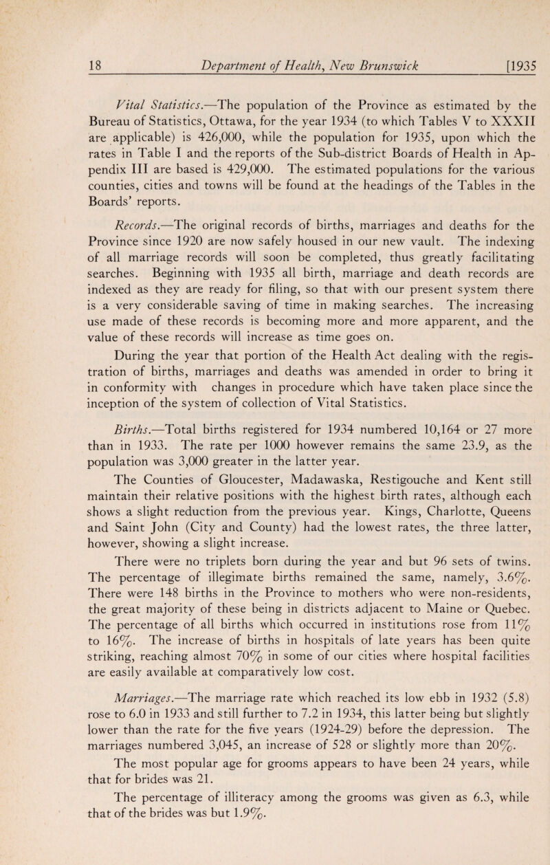 Vital Statistics.—The population of the Province as estimated by the Bureau of Statistics, Ottawa, for the year 1934 (to which Tables V to XXXII are applicable) is 426,000, while the population for 1935, upon which the rates in Table I and the reports of the Sub-district Boards of Health in Ap¬ pendix III are based is 429,000. The estimated populations for the various counties, cities and towns will be found at the headings of the Tables in the Boards' reports. Records.—The original records of births, marriages and deaths for the Province since 1920 are now safely housed in our new vault. The indexing of all marriage records will soon be completed, thus greatly facilitating searches. Beginning with 1935 all birth, marriage and death records are indexed as they are ready for filing, so that with our present system there is a very considerable saving of time in making searches. The increasing use made of these records is becoming more and more apparent, and the value of these records will increase as time goes on. During the year that portion of the Health Act dealing with the regis¬ tration of births, marriages and deaths was amended in order to bring it in conformity with changes in procedure which have taken place since the inception of the system of collection of Vital Statistics. Births.—Total births registered for 1934 numbered 10,164 or 27 more than in 1933. The rate per 1000 however remains the same 23.9, as the population was 3,000 greater in the latter year. The Counties of Gloucester, Madawaska, Restigouche and Kent still maintain their relative positions with the highest birth rates, although each shows a slight reduction from the previous year. Kings, Charlotte, Queens and Saint John (City and County) had the lowest rates, the three latter, however, showing a slight increase. There were no triplets born during the year and but 96 sets of twins. The percentage of illegimate births remained the same, namely, 3. 6%. There were 148 births in the Province to mothers who were non-residents, the great majority of these being in districts adjacent to Maine or Quebec. The percentage of all births which occurred in institutions rose from 11% to 16%. The increase of births in hospitals of late years has been quite striking, reaching almost 70% in some of our cities where hospital facilities are easily available at comparatively low cost. Marriages.—The marriage rate which reached its low ebb in 1932 (5.8) rose to 6.0 in 1933 and still further to 7.2 in 1934, this latter being but slightly lower than the rate for the five years (1924-29) before the depression. The marriages numbered 3,045, an increase of 528 or slightly more than 20%. The most popular age for grooms appears to have been 24 years, while that for brides was 21. The percentage of illiteracy among the grooms was given as 6.3, while that of the brides was but 1.9%.