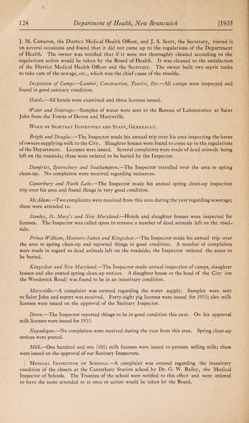 J. M. Cameron, the District Medical Health Officer, and J. S. Scott, the Secretary, visited it on several occasions and found that it did not come up to the regulations of the Department of Health. The owner was notified that if it were not thoroughly cleaned according to the regulations action would be taken by the Board of Health. It was cleaned to the satisfaction of the District Medical Health Officer and the Secretary. The owner built two septic tanks to take care of the sewage, etc., which was the chief cause of the trouble. Inspection of Camps—Lumber, Construction, Tourist, Etc.—All camps were inspected and found in good sanitary condition. Hotels.—All hotels were examined and three licenses issued. Water and Sewerage.—Samples of water were sent to the Bureau of Laboratories at Saint John from the Towns of Devon and Marysville. Work of Sanitary Inspectors and Staff, Generally. Bright and Douglas.—The Inspector made his annual trip over his area inspecting the barns of owners supplying milk to the City. Slaughter houses were found to come up to the regulations of the Department. Licenses were issued. Several complaints were made of dead animals being left on the roadside; these were ordered to be buried by the Inspector. Dumfries, Queensbury and Southampton.—The Inspector travelled over the area re spring clean-up. No complaints were received regarding nuisances. Canterbury and North Lake.—The Inspector made his annual spring clean-up inspection trip over his area and found things in very good condition. Me Adam.—Two complaints were received from this area during the year regarding sewerage; these were attended to. Stanley, St. Mary's and New Maryland.—Hotels and slaughter houses were inspected for licenses. The Inspector was called upon to remove a number of dead animals left on the road-< side. Prince William, Manners-Sutton and Kingsclear.—The Inspector made his annual trip over the area re spring clean-up and reported things in good condition. A number of complaints were made in regard to dead animals left on the roadside; the Inspector ordered the same to be buried. Kingsclear and New Maryland.—The Inspector made annual inspection of camps, slaughter houses and also posted spring clean-up notices. A slaughter house at the head of the City (on the Woodstock Road) was found to be in an insanitary condition. Marysville.—A complaint was entered regarding the water supply. Samples were sent to Saint John and report was received. Forty-eight pig licenses were issued for 1935; also milk licenses were issued on the approval of the Sanitary Inspector. Devon.—The Inspector reported things to be in good condition this year. On his approval milk licenses were issued for 1935. Napadogan.—No complaints were received during the year from this area. Spring clean-up notices were posted. Milk.—One hundred and one (101) milk licenses were issued to persons selling milk; these were issued on the approval of our Sanitary Inspectors. j Medical Inspection of Schools.—A complaint was entered regarding the insanitary condition of the closets at the Canterbury Station school by Dr. G. W. Bailey, the Medical Inspector of Schools. The Trustees of the school were notified to this effect and were ordered to have the same attended to at once or action would be taken by the Board.