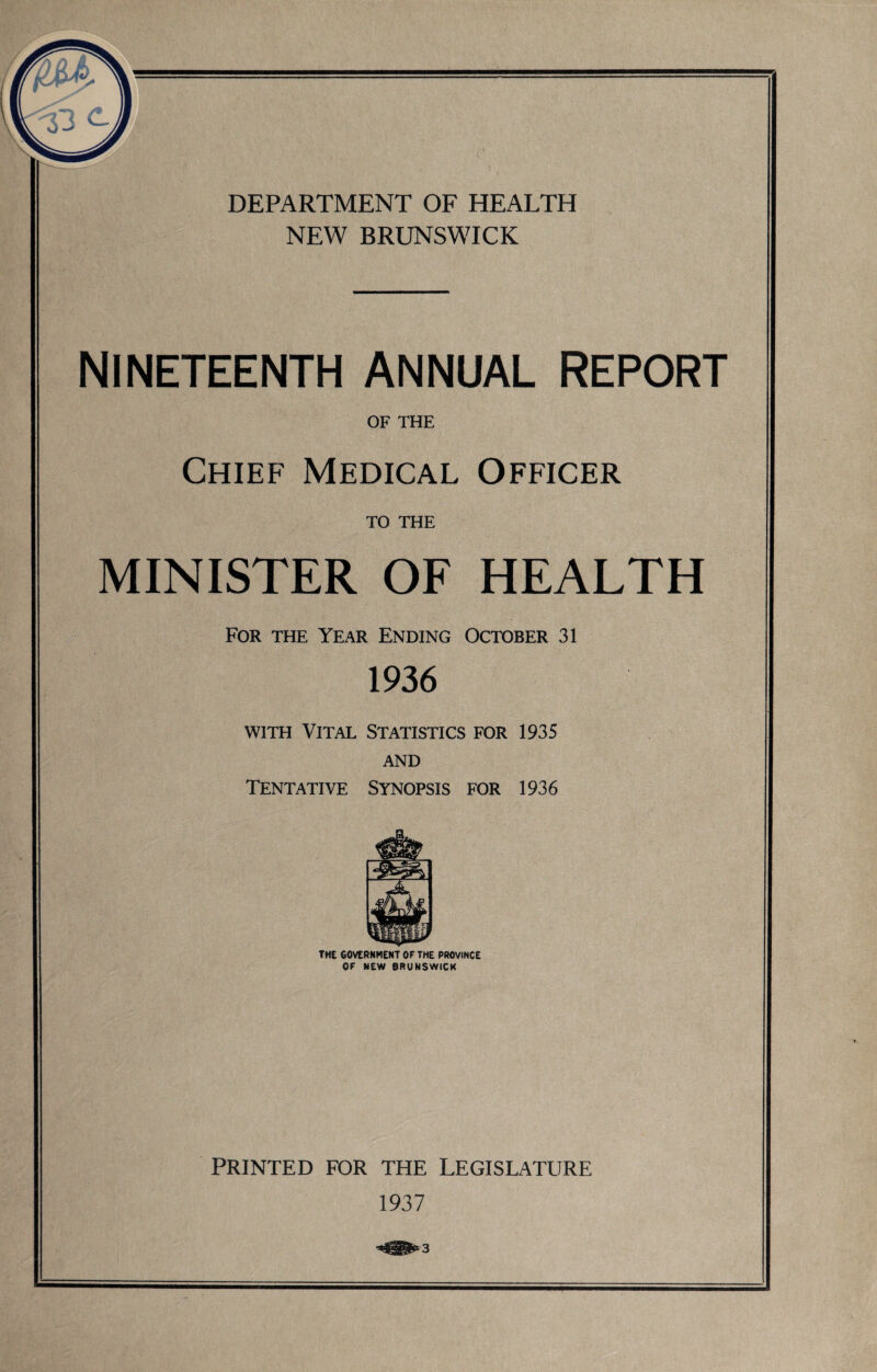 NEW BRUNSWICK NINETEENTH ANNUAL REPORT OF THE Chief Medical Officer TO THE MINISTER OF HEALTH For the Year Ending October 31 1936 with Vital Statistics for 1935 AND Tentative Synopsis for 1936 THE GOVERNMENT OF THE PROVINCE OF NEW BRUNSWICK PRINTED FOR THE LEGISLATURE 1937 3