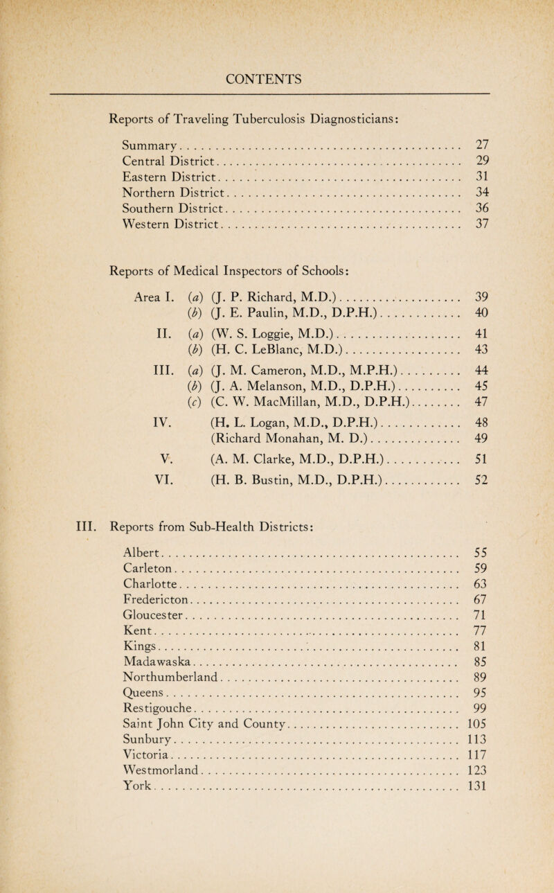 Reports of Traveling Tuberculosis Diagnosticians: Summary. 27 Central District. 29 Eastern District. 31 Northern District. 34 Southern District. 36 Western District. 37 Reports of Medical Inspectors of Schools: Area I. (a) (J. P. Richard, M.D.). 39 (b) (J. E. Paulin, M.D., D.P.H.). 40 II. (a) (W. S. Loggie, M.D.). 41 (b) (H. C. LeBlanc, M.D.). 43 III. (a) (J. M. Cameron, M.D., M.P.H.). 44 (b) (J. A. Melanson, M.D., D.P.H.). 45 (c) (C. W. MacMillan, M.D., D.P.H.). 47 IV. (H. L. Logan, M.D., D.P.H.). 48 (Richard Monahan, M. D.). 49 V. (A. M. Clarke, M.D., D.P.H.).... 51 VI. (H. B. Bustin, M.D., D.P.H.). 52 III. Reports from Sub-Health Districts: Albert. 55 Carleton. 59 Charlotte. 63 Fredericton. 67 Gloucester. 71 Kent. 77 Kings. 81 Madawaska. 85 Northumberland. 89 Queens. 95 Restigouche. 99 Saint John City and County. 105 Sunbury. 113 Victoria. 117 Westmorland. 123 York. 131