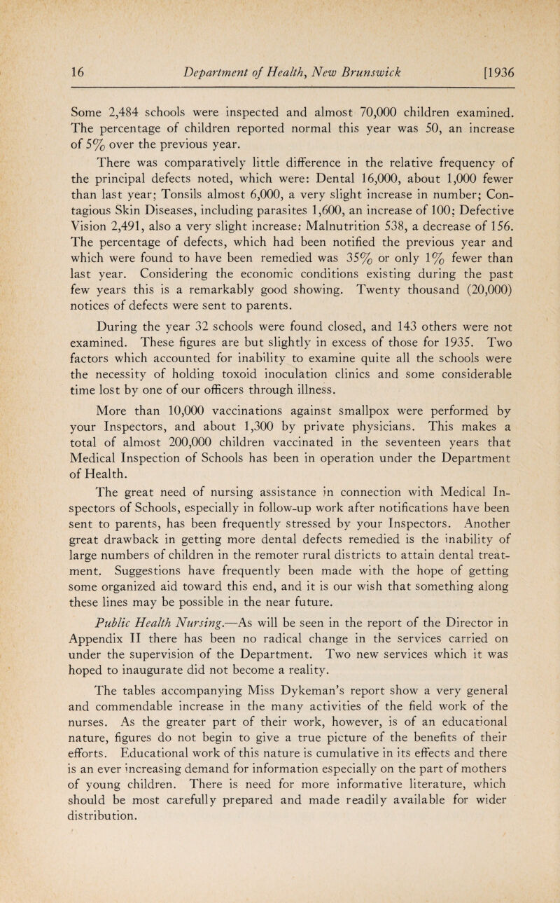 Some 2,484 schools were inspected and almost 70,000 children examined. The percentage of children reported normal this year was 50, an increase of 5% over the previous year. There was comparatively little difference in the relative frequency of the principal defects noted, which were: Dental 16,000, about 1,000 fewer than last year; Tonsils almost 6,000, a very slight increase in number; Con¬ tagious Skin Diseases, including parasites 1,600, an increase of 100: Defective Vision 2,491, also a very slight increase: Malnutrition 538, a decrease of 156. The percentage of defects, which had been notified the previous year and which were found to have been remedied was 35% or only 1% fewer than last year. Considering the economic conditions existing during the past few years this is a remarkably good showing. Twenty thousand (20,000) notices of defects were sent to parents. During the year 32 schools were found closed, and 143 others were not examined. These figures are but slightly in excess of those for 1935. Two factors which accounted for inability to examine quite all the schools were the necessity of holding toxoid inoculation clinics and some considerable time lost by one of our officers through illness. More than 10,000 vaccinations against smallpox were performed by your Inspectors, and about 1,300 by private physicians. This makes a total of almost 200,000 children vaccinated in the seventeen years that Medical Inspection of Schools has been in operation under the Department of Health. The great need of nursing assistance in connection with Medical In¬ spectors of Schools, especially in follow-up work after notifications have been sent to parents, has been frequently stressed by your Inspectors. Another great drawback in getting more dental defects remedied is the inability of large numbers of children in the remoter rural districts to attain dental treat¬ ment. Suggestions have frequently been made with the hope of getting some organized aid toward this end, and it is our wish that something along these lines may be possible in the near future. Public Health Nursing.—As will be seen in the report of the Director in Appendix II there has been no radical change in the services carried on under the supervision of the Department. Two new services which it was hoped to inaugurate did not become a reality. The tables accompanying Miss Dykeman’s report show a very general and commendable increase in the many activities of the field work of the nurses. As the greater part of their work, however, is of an educational nature, figures do not begin to give a true picture of the benefits of their efforts. Educational work of this nature is cumulative in its effects and there is an ever increasing demand for information especially on the part of mothers of young children. There is need for more informative literature, which should be most carefully prepared and made readily available for wider distribution.