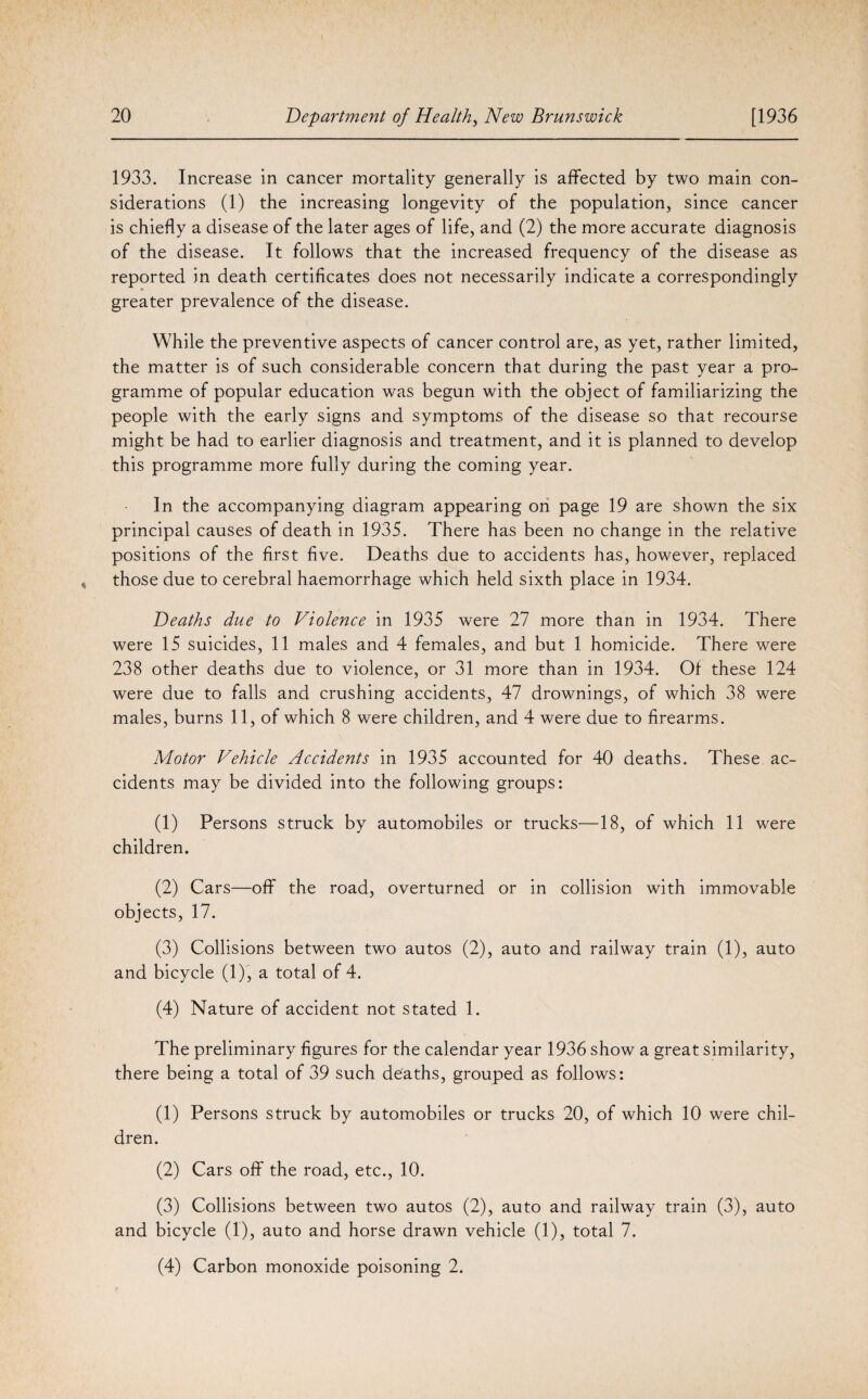 1933. Increase in cancer mortality generally is affected by two main con¬ siderations (1) the increasing longevity of the population, since cancer is chiefly a disease of the later ages of life, and (2) the more accurate diagnosis of the disease. It follows that the increased frequency of the disease as reported in death certificates does not necessarily indicate a correspondingly greater prevalence of the disease. While the preventive aspects of cancer control are, as yet, rather limited, the matter is of such considerable concern that during the past year a pro¬ gramme of popular education was begun with the object of familiarizing the people with the early signs and symptoms of the disease so that recourse might be had to earlier diagnosis and treatment, and it is planned to develop this programme more fully during the coming year. In the accompanying diagram appearing on page 19 are shown the six principal causes of death in 1935. There has been no change in the relative positions of the first five. Deaths due to accidents has, however, replaced those due to cerebral haemorrhage which held sixth place in 1934. Deaths due to Violence in 1935 were 27 more than in 1934. There were 15 suicides, 11 males and 4 females, and but 1 homicide. There were 238 other deaths due to violence, or 31 more than in 1934. Of these 124 were due to falls and crushing accidents, 47 drownings, of which 38 were males, burns 11, of which 8 were children, and 4 were due to firearms. Motor Vehicle Accidents in 1935 accounted for 40 deaths. These ac¬ cidents may be divided into the following groups: (1) Persons struck by automobiles or trucks—18, of which 11 were children. (2) Cars—off the road, overturned or in collision with immovable objects, 17. (3) Collisions between two autos (2), auto and railway train (1), auto and bicycle (1), a total of 4. (4) Nature of accident not stated 1. The preliminary figures for the calendar year 1936 show a great similarity, there being a total of 39 such deaths, grouped as follows: (1) Persons struck by automobiles or trucks 20, of which 10 were chil¬ dren. (2) Cars off the road, etc., 10. (3) Collisions between two autos (2), auto and railway train (3), auto and bicycle (I), auto and horse drawn vehicle (1), total 7. (4) Carbon monoxide poisoning 2.