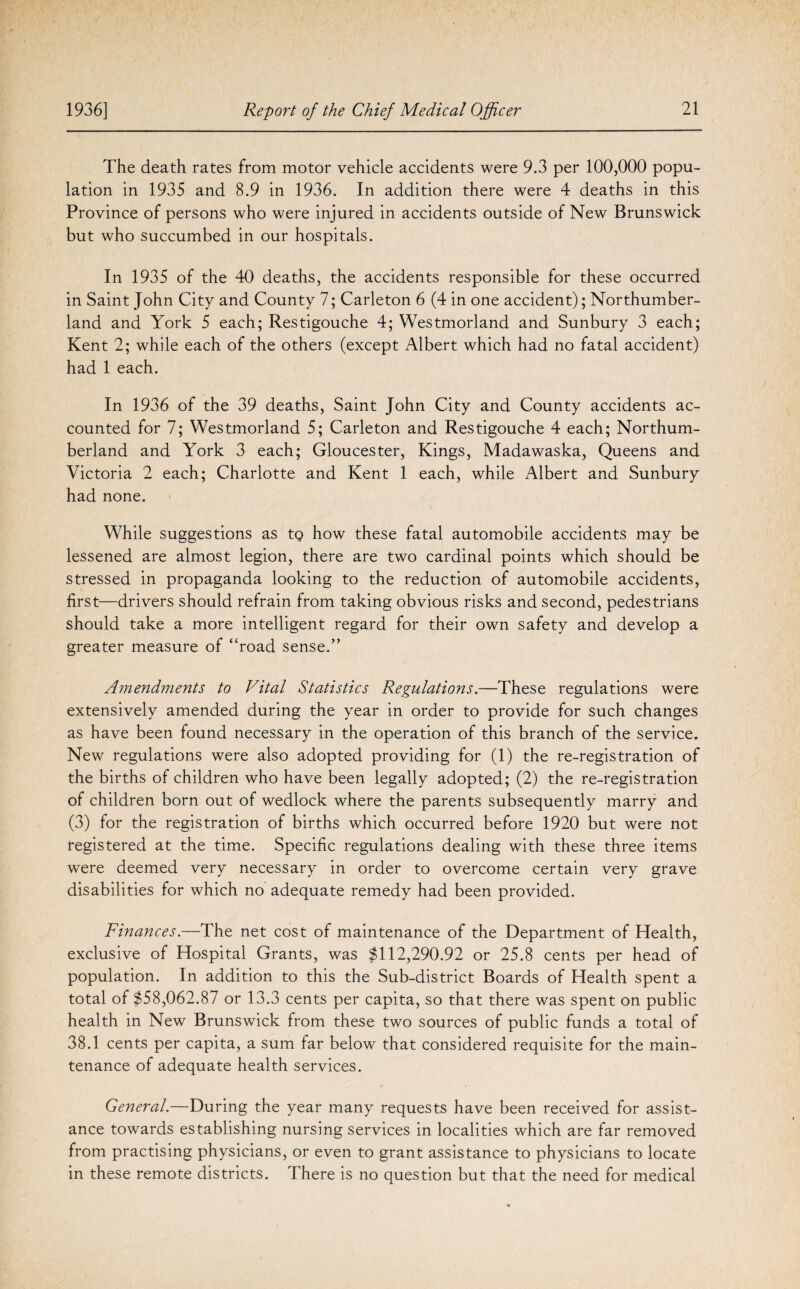 The death rates from motor vehicle accidents were 9.3 per 100,000 popu¬ lation in 1935 and 8.9 in 1936. In addition there were 4 deaths in this Province of persons who were injured in accidents outside of New Brunswick but who succumbed in our hospitals. In 1935 of the 40 deaths, the accidents responsible for these occurred in Saint John City and County 7; Carleton 6 (4 in one accident); Northumber¬ land and York 5 each; Restigouche 4; Westmorland and Sunbury 3 each; Kent 2; while each of the others (except Albert which had no fatal accident) had 1 each. In 1936 of the 39 deaths, Saint John City and County accidents ac¬ counted for 7; Westmorland 5; Carleton and Restigouche 4 each; Northum¬ berland and York 3 each; Gloucester, Kings, Madawaska, Queens and Victoria 2 each; Charlotte and Kent 1 each, while Albert and Sunbury had none. While suggestions as tg how these fatal automobile accidents may be lessened are almost legion, there are two cardinal points which should be stressed in propaganda looking to the reduction of automobile accidents, first—drivers should refrain from taking obvious risks and second, pedestrians should take a more intelligent regard for their own safety and develop a greater measure of “road sense.” Amendments to Vital Statistics Regulations.—These regulations were extensively amended during the year in order to provide for such changes as have been found necessary in the operation of this branch of the service. New regulations were also adopted providing for (1) the re-registration of the births of children who have been legally adopted; (2) the re-registration of children born out of wedlock where the parents subsequently marry and (3) for the registration of births which occurred before 1920 but were not registered at the time. Specific regulations dealing with these three items were deemed very necessary in order to overcome certain very grave disabilities for which no adequate remedy had been provided. Finances.—The net cost of maintenance of the Department of Health, exclusive of Hospital Grants, was $112,290.92 or 25.8 cents per head of population. In addition to this the Sub-district Boards of Health spent a total of $58,062.87 or 13.3 cents per capita, so that there was spent on public health in New Brunswick from these two sources of public funds a total of 38.1 cents per capita, a sum far below that considered requisite for the main¬ tenance of adequate health services. General.—During the year many requests have been received for assist¬ ance towards establishing nursing services in localities which are far removed from practising physicians, or even to grant assistance to physicians to locate in these remote districts. There is no question but that the need for medical