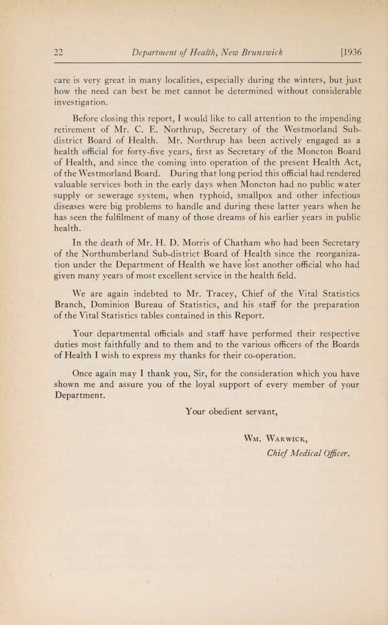care is very great in many localities, especially during the winters, but just how the need can best be met cannot be determined without considerable investigation. Before closing this report, I would like to call attention to the impending retirement of Mr. C. E. Northrup, Secretary of the Westmorland Sub¬ district Board of Health. Mr. Northrup has been actively engaged as a health official for forty-five years, first as Secretary of the Moncton Board of Health, and since the coming into operation of the present Health Act, of the Westmorland Board. During that long period this official had rendered valuable services both in the early days when Moncton had no public water supply or sewerage system, when typhoid, smallpox and other infectious diseases were big problems to handle and during these latter years when he has seen the fulfilment of many of those dreams of his earlier years in public health. In the death of Mr. H. D. Morris of Chatham who had been Secretary of the Northumberland Sub-district Board of Health since the reorganiza¬ tion under the Department of Health we have lost another official who had given many years of most excellent service in the health field. We are again indebted to Mr. Tracey, Chief of the Vital Statistics Branch, Dominion Bureau of Statistics, and his staff for the preparation of the Vital Statistics tables contained in this Report. Your departmental officials and staff have performed their respective duties most faithfully and to them and to the various officers of the Boards of Health I wish to express my thanks for their co-operation. Once again may I thank you, Sir, for the consideration which you have shown me and assure you of the loyal support of every member of your Department. Your obedient servant, Wm. Warwick, Chief Medical Officer.