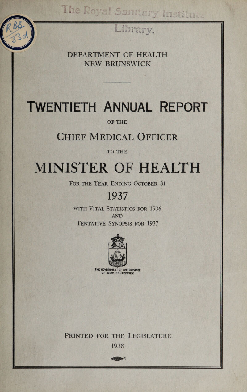 NEW BRUNSWICK TWENTIETH ANNUAL REPORT OF THE Chief Medical Officer to THE MINISTER OF HEALTH For the Year Ending October 3! 1937 with Vital Statistics for 1936 AND Tentative Synopsis for 1937 THE GOVERNMENT OF THE PROVINCE OF NEW BRUNSWICK PRINTED FOR THE LEGISLATURE 1938