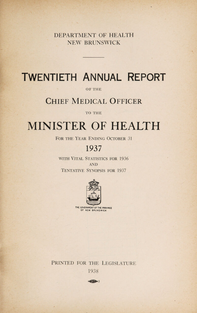 DEPARTMENT OF HEALTH NEW BRUNSWICK TWENTIETH ANNUAL REPORT OF THE Chief Medical Officer to THE MINISTER OF HEALTH For the Year Ending October 31 1937 with Vital Statistics for 1936 AND Tentative Synopsis for 1937 the government of the province OF NEW BRUNSWICK PRINTED FOR THE LEGISLATURE 1938