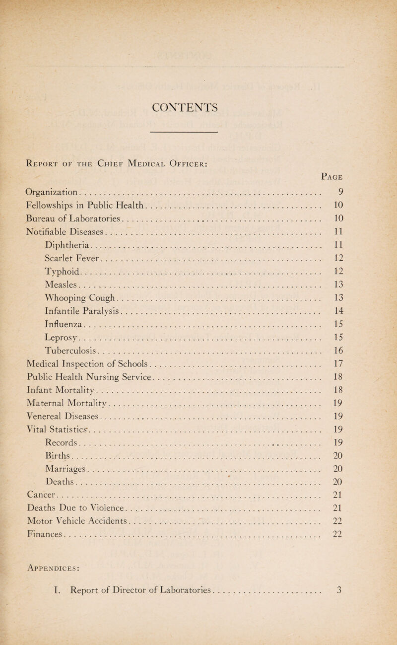 CONTENTS Report of the Chief Medical Officer: Page Organization. 9 Fellowships in Public Health. 10 Bureau of Laboratories. 10 Notifiable Diseases. 11 Diphtheria. 11 Scarlet Fever. 12 Typhoid. 12 Measles. .. 13 Whooping Cough. 13 Infantile Paralysis. 14 Influenza. 15 Leprosy. 15 Tuberculosis. 16 Medical Inspection of Schools. 17 Public Health Nursing Service. 18 Infant Mortality. 18 Maternal Mortality. 19 Venereal Diseases. 19 Vital Statistics-. 19 Records. 19 Births. 20 Marriages. 20 Deaths. 20 Cancer. 21 Deaths Due to Violence. 21 Motor Vehicle Accidents.'. 22 Finances. 22 Appendices: I. Report of Director of Laboratories 3