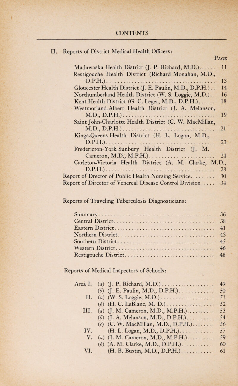 II. Reports of District Medical Health Officers: Page Madawaska Health District (J. P. Richard, M.D.). 11 Restigouche Health District (Richard Monahan, M.D., D.P.H.). 13 Gloucester Health District (J. E. Paulin, M.D., D.P.H.).. 14 Northumberland Health District (W. S. Loggie, M.D.). . 16 Kent Health District (G. C. Leger, M.D., D.P.H.). 18 Westmorland-Albert Health District (J. A. Melanson, M.D., D.P.H.). 19 Saint John-Charlotte Health District (C. W. MacMillan, M.D., D.P.H.). 21 Kings-Queens Health District (H. L. Logan, M.D., D.P.H.). 23 Frederic ton-York-Sunbury Health District (J. M. Cameron, M.D., M.P.H.). 24 Carleton-Victoria Health District (A. M. Clarke, M.D., D.P.H.). 28 Report of Drector of Public Health Nursing Service. 30 Report of Director of Venereal Disease Control Division. 34 Reports of Traveling Tuberculosis Diagnosticians: Summary. 36 Central District. 38 Eastern District. 41 Northern District. 43 Southern District. 45 Western District. 46 Restigouche District. 48 Reports of Medical Inspectors of Schools: Areal, (a) (J. P. Richard, M.D.). 49 (b) (J. E. Paulin, M.D., D.P.H.). 50 II. (a) (W. S. Loggie, M.D.). 51 (b) (H. C. LeBlanc, M. D.). 52 III. (a) (J. M. Cameron, M.D., M.P.H.). 53 (b) (J. A. Melanson, M.D., D.P.H.). 54 (c) (C. W. MacMillan, M.D., D.P.H.). 56 IV. (H. L. Logan, M.D., D.P.H.). 57 V. (a) (J. M. Cameron, M.D., M.P.H.). 59 (b) (A. M. Clarke, M.D., D.P.H.). 60