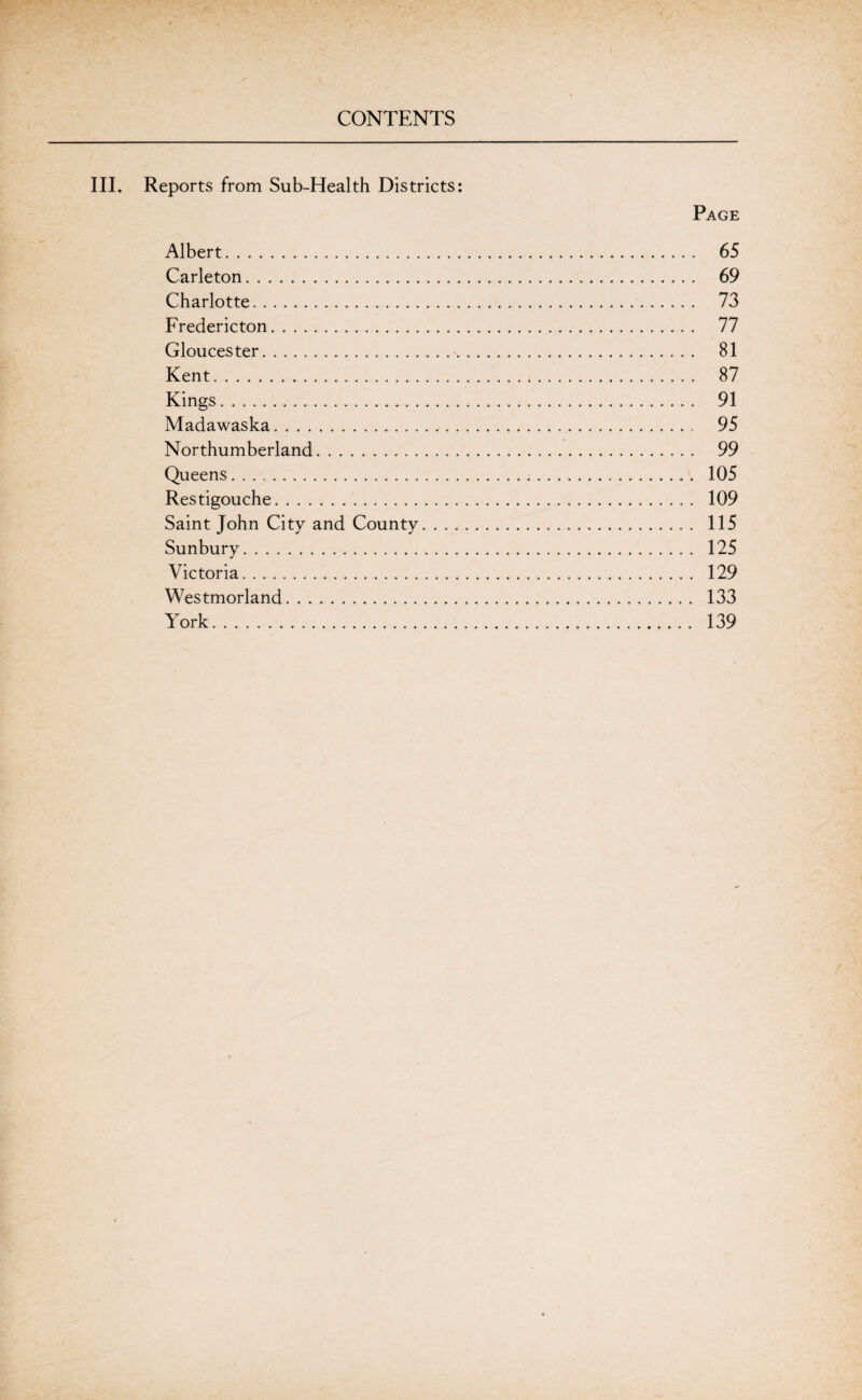 III. Reports from Sub-Health Districts: Page Albert. 65 Carleton. 69 Charlotte. 73 Fredericton. 77 Gloucester. 81 Kent. 87 Kings. 91 Madawaska. 95 Northumberland. 99 Queens. 105 Restigouche. 109 Saint John City and County. 115 Sunbury. 125 Victoria. 129 Westmorland. 133 York. 139