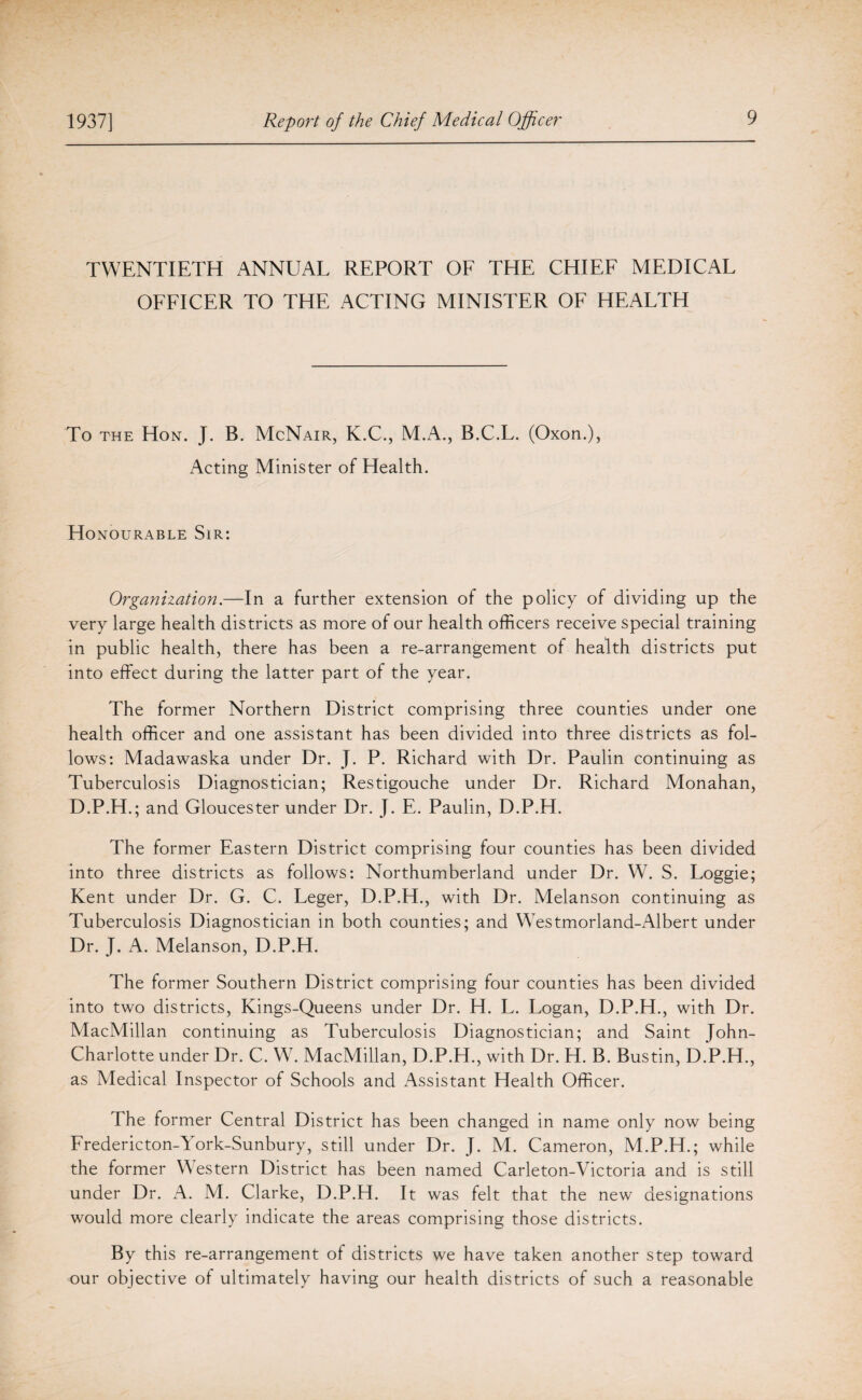 TWENTIETH ANNUAL REPORT OF THE CHIEF MEDICAL OFFICER TO THE ACTING MINISTER OF HEALTH To the Hon. J. B. McNair, K.C., M.A., B.C.L. (Oxon.), Acting Minister of Health. Honourable Sir: Organization.—In a further extension of the policy of dividing up the very large health districts as more of our health officers receive special training in public health, there has been a re-arrangement of health districts put into effect during the latter part of the year. The former Northern District comprising three counties under one health officer and one assistant has been divided into three districts as fol¬ lows: Madawaska under Dr. J. P. Richard with Dr. Paulin continuing as Tuberculosis Diagnostician; Restigouche under Dr. Richard Monahan, D.P.H.; and Gloucester under Dr. J. E. Paulin, D.P.H. The former Eastern District comprising four counties has been divided into three districts as follows: Northumberland under Dr. W. S. Loggie; Kent under Dr. G. C. Leger, D.P.H., with Dr. Melanson continuing as Tuberculosis Diagnostician in both counties; and Westmorland-Albert under Dr. J. A. Melanson, D.P.H. The former Southern District comprising four counties has been divided into two districts, Kings-Queens under Dr. H. L. Logan, D.P.H., with Dr. MacMillan continuing as Tuberculosis Diagnostician; and Saint John- Charlotte under Dr. C. W. MacMillan, D.P.H., with Dr. H. B. Bustin, D.P.H., as Medical Inspector of Schools and Assistant Health Officer. The former Central District has been changed in name only now being Fredericton-York-Sunbury, still under Dr. J. M. Cameron, M.P.H.; while the former Western District has been named Carleton-Victoria and is still under Dr. A. M. Clarke, D.P.H. It was felt that the new designations would more clearly indicate the areas comprising those districts. By this re-arrangement of districts we have taken another step toward our objective of ultimately having our health districts of such a reasonable