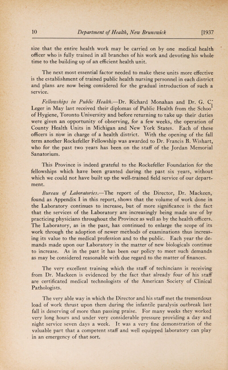 size that the entire health work may be carried on by one medical health officer who is fully trained in all branches of his work and devoting his whole time to the building up of an efficient health unit. The next most essential factor needed to make these units more effective is the establishment of trained public health nursing personnel in each district and plans are now being considered for the gradual introduction of such a service. Fellowships in Public Health.—Dr. Richard Monahan and Dr. G. C* Leger in May last received their diplomas of Public Health from the Schoo^ of Hygiene, Toronto University and before returning to take up their duties were given an opportunity of observing, for a few weeks, the operation of County Health Units in Michigan and New York States. Each of these officers is nbw in charge of a health district. With the opening of the fall term another Rockefeller Fellowship was awarded to Dr. Francis B. Wishart* who for the past two years has been on the staff of the Jordan Memorial Sanatorium. This Province is indeed grateful to the Rockefeller Foundation for the fellowships which have been granted during the past six years, without which we could not have built up the well-trained field service of our depart¬ ment. Bureau of Laboratories.—The report of the Director, Dr. Mackeen, found as Appendix I in this report, shows that the volume of work done in the Laboratory continues to increase, but of more significance is the fact that the services of the Laboratory are increasingly being made use of by practicing physicians throughout the Province as well as by the health officers. The Laboratory, as in the past, has continued to enlarge the scope of its work through the adoption of newer methods of examinations thus increas¬ ing its value to the medical profession and to the public. Each year the de¬ mands made upon our Laboratory in the matter of new biologicals continue to increase. As in the past it has been our policy to meet such demands as may be considered reasonable with due regard to the matter of finances. The very excellent training which the staff of techincians is receiving from Dr. Mackeen is evidenced by the fact that already four of his staff are certificated medical technologists of the American Society of Clinical Pathologists. The very able way in which the Director and his staff met the tremendous load of work thrust upon them during the infantile paralysis outbreak last fall is deserving of more than passing praise. For many weeks they worked very long hours and under very considerable pressure providing a day and night service seven days a week. It was a very fine demonstration of the: valuable part that a competent staff and well equipped laboratory can play in an emergency of that sort.