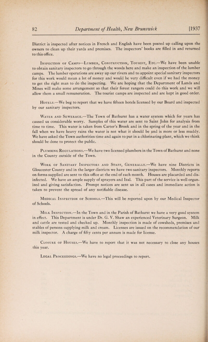 District is inspected after notices in French and English have been posted up calling upon the owners to clean up their yards and premises. The inspectors’ books are filled in and returned to this office. Inspection of Camps—Lumber, Construction, Tourist, Etc.—We have been unable to obtain sanitary inspectors to go through the woods here and make an inspection of the lumber camps. The lumber operations are away up our rivers and to appoint special sanitary inspectors for this work would mean a lot of money and would be very difficult even if we had the money to get the right man to do the inspecting. We are hoping that the Department of Lands and Mines will make some arrangement so that their forest rangers could do this work and we will allow them a small remuneration. The tourist camps are inspected and are kept in good order. Hotels.—We beg to report that we have fifteen hotels licensed by our Board and inspected by our sanitary inspectors. Water and Sewerage.—The Town of Bathurst has a water system which for years has caused us considerable worry. Samples of this water are sent to Saint John for analysis from time to time. This water is taken from Carter’s Brook and in the spring of the year and in the fall when we have heavy rains the water is not what it should be and is more or less muddy. We have asked the Town authorities time and again to put in a chlorinating plant, which we think should be done to protect the public. Plumbing Regulations.—We have two licensed plumbers in the Town of Bathurst and none in the County outside of the Town. Work of Sanitary Inspectors and Staff, Generally.—We have nine Districts in Gloucester County and in the larger districts we have two sanitary inspectors. Monthly reports on forms supplied are sent to this office at the end of each month. Houses are placarded and dis¬ infected. We have an ample supply of sprayers and Izal. This part of the service is well organ¬ ized and giving satisfaction. Prompt notices are sent us in all cases and immediate action is taken to prevent the spread of any notifiable disease. Medical Inspection of Schools.—This will be reported upon by our Medical Inspector of Schools. Milk Inspection.—In the Town and in the Parish of Bathurst we have a very good system in effect. This Department is under Dr. G. V. Shaw an experienced Veterinary Surgeon. Milk and cattle are tested and checked up. Monthly inspection is made of cowsheds, premises and stables of persons supplying milk and cream. Licenses are issued on the recommendation of our milk inspector. A charge of fifty cents per annum is made for license. Closure of Houses.—We have to report that it was not necessary to close any houses this year. Legal Proceedings.—We have no legal proceedings to report.