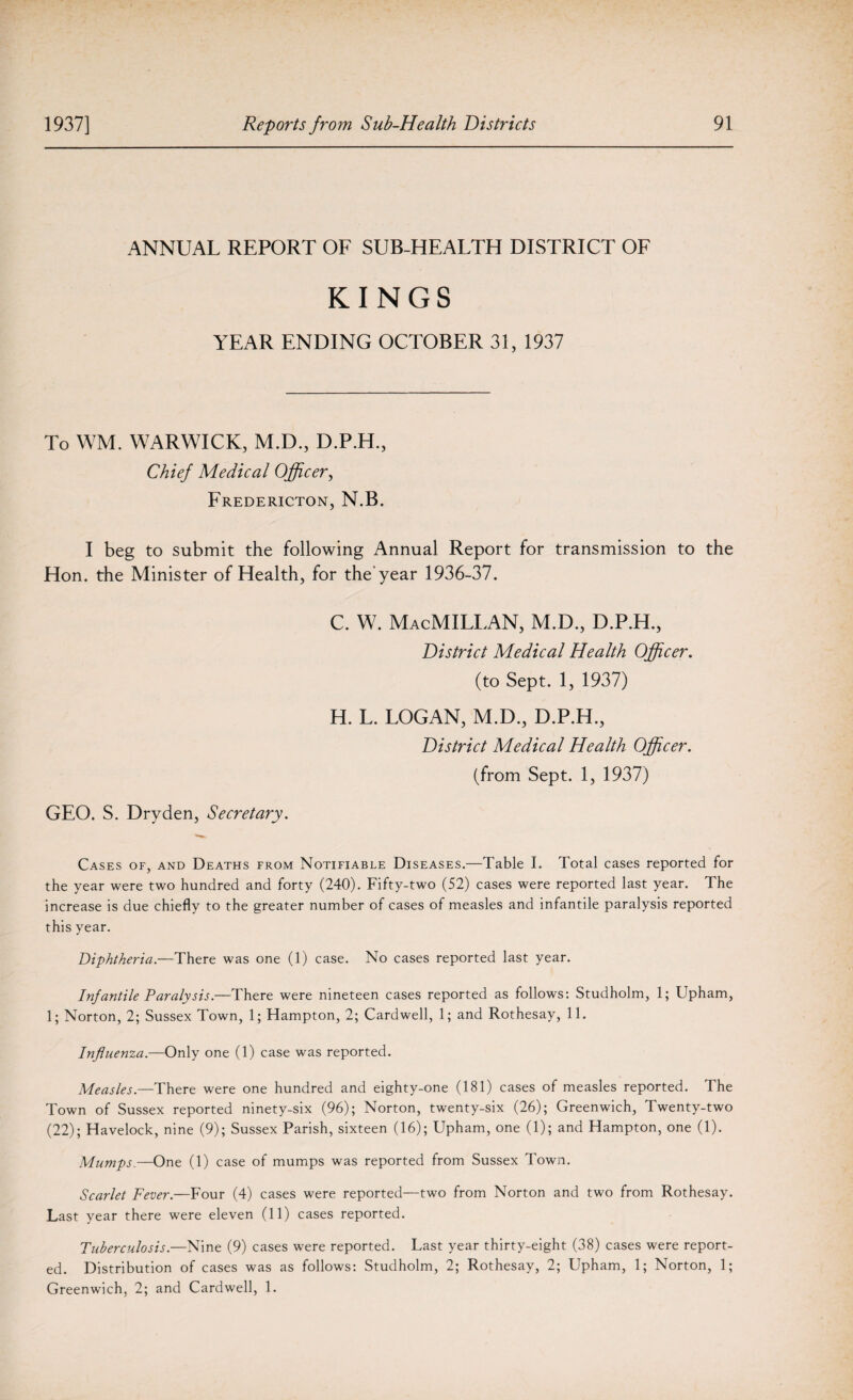 ANNUAL REPORT OF SUB-HEALTH DISTRICT OF KINGS YEAR ENDING OCTOBER 31, 1937 To WM. WARWICK, M.D., D.P.H., Chief Medical Officer, Fredericton, N.B. I beg to submit the following Annual Report for transmission to the Hon. the Minister of Health, for the’year 1936-37. c. w. Macmillan, m.d., d.p.h., District Medical Health Officer. (to Sept. 1, 1937) H. L. LOGAN, M.D., D.P.H., District Medical Health Officer. (from Sept. 1, 1937) GEO. S. Dry den, Secretary. Cases of, and Deaths from Notifiable Diseases.—Table I. Total cases reported for the year were two hundred and forty (240). Fifty-two (52) cases were reported last year. The increase is due chiefly to the greater number of cases of measles and infantile paralysis reported this year. Diphtheria.—There was one (1) case. No cases reported last year. Infantile Paralysis.—There were nineteen cases reported as follows: Studholm, 1; Upham, 1; Norton, 2; Sussex Town, 1; Hampton, 2; Cardwell, 1; and Rothesay, 11. Influenza.—Only one (1) case was reported. Measles.—There were one hundred and eighty-one (181) cases of measles reported. The Town of Sussex reported ninety-six (96); Norton, twenty-six (26); Greenwich, Twenty-two (22); Havelock, nine (9); Sussex Parish, sixteen (16); Upham, one (1); and Hampton, one (1). Mumps.—One (1) case of mumps was reported from Sussex Town. Scarlet Fever.—Four (4) cases were reported—two from Norton and two from Rothesay. Last year there were eleven (11) cases reported. Tuberculosis— Nine (9) cases were reported. Last year thirty-eight (38) cases were report¬ ed. Distribution of cases was as follows: Studholm, 2; Rothesay, 2; Upham, 1; Norton, 1; Greenwich, 2; and Cardwell, 1.