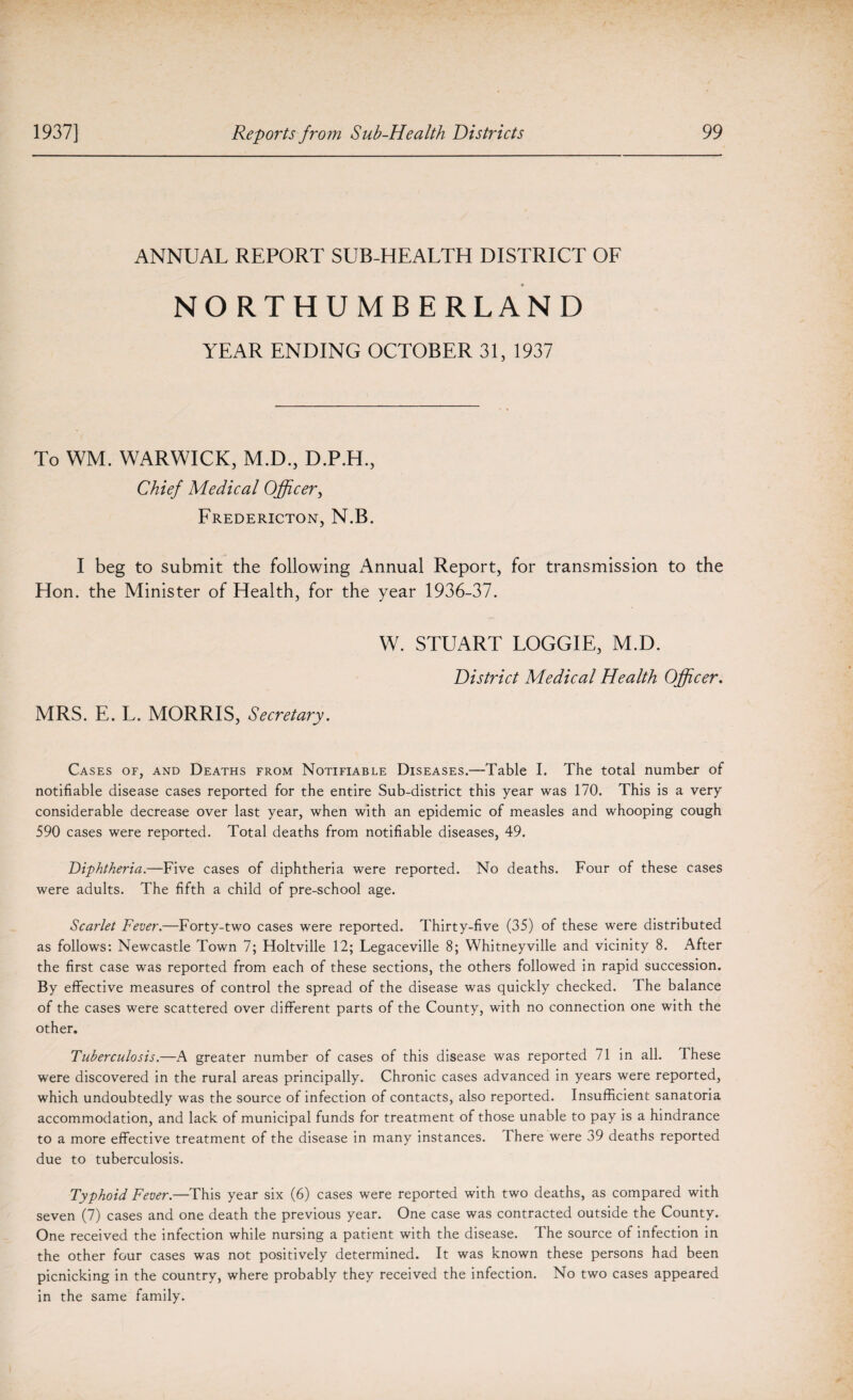 ANNUAL REPORT SUB-HEALTH DISTRICT OF NORTHUMBERLAND YEAR ENDING OCTOBER 31, 1937 To WM. WARWICK, M.D., D.P.H., Chief Medical Officer, Fredericton, N.B. I beg to submit the following Annual Report, for transmission to the Hon. the Minister of Health, for the year 1936-37. W. STUART LOGGIE, M.D. District Medical Health Officer. MRS. E. L. MORRIS, Secretary. Cases of, and Deaths from Notifiable Diseases.—Table I. The total number of notifiable disease cases reported for the entire Sub-district this year was 170. This is a very considerable decrease over last year, when with an epidemic of measles and whooping cough 590 cases were reported. Total deaths from notifiable diseases, 49. Diphtheria.—Five cases of diphtheria were reported. No deaths. Four of these cases were adults. The fifth a child of pre-school age. Scarlet Fever.—Forty-two cases were reported. Thirty-five (35) of these were distributed as follows: Newcastle Town 7; Holtville 12; Legacevilie 8; Whitneyville and vicinity 8. After the first case was reported from each of these sections, the others followed in rapid succession. By effective measures of control the spread of the disease was quickly checked. The balance of the cases were scattered over different parts of the County, with no connection one with the other. Tuberculosis.—A greater number of cases of this disease was reported 71 in all. These were discovered in the rural areas principally. Chronic cases advanced in years were reported, which undoubtedly was the source of infection of contacts, also reported. Insufficient sanatoria accommodation, and lack of municipal funds for treatment of those unable to pay is a hindrance to a more effective treatment of the disease in many instances. There were 39 deaths reported due to tuberculosis. Typhoid Fever.—This year six (6) cases were reported with two deaths, as compared with seven (7) cases and one death the previous year. One case was contracted outside the County. One received the infection while nursing a patient with the disease. The source of infection in the other four cases was not positively determined. It was known these persons had been picnicking in the country, where probably they received the infection. No two cases appeared in the same family.