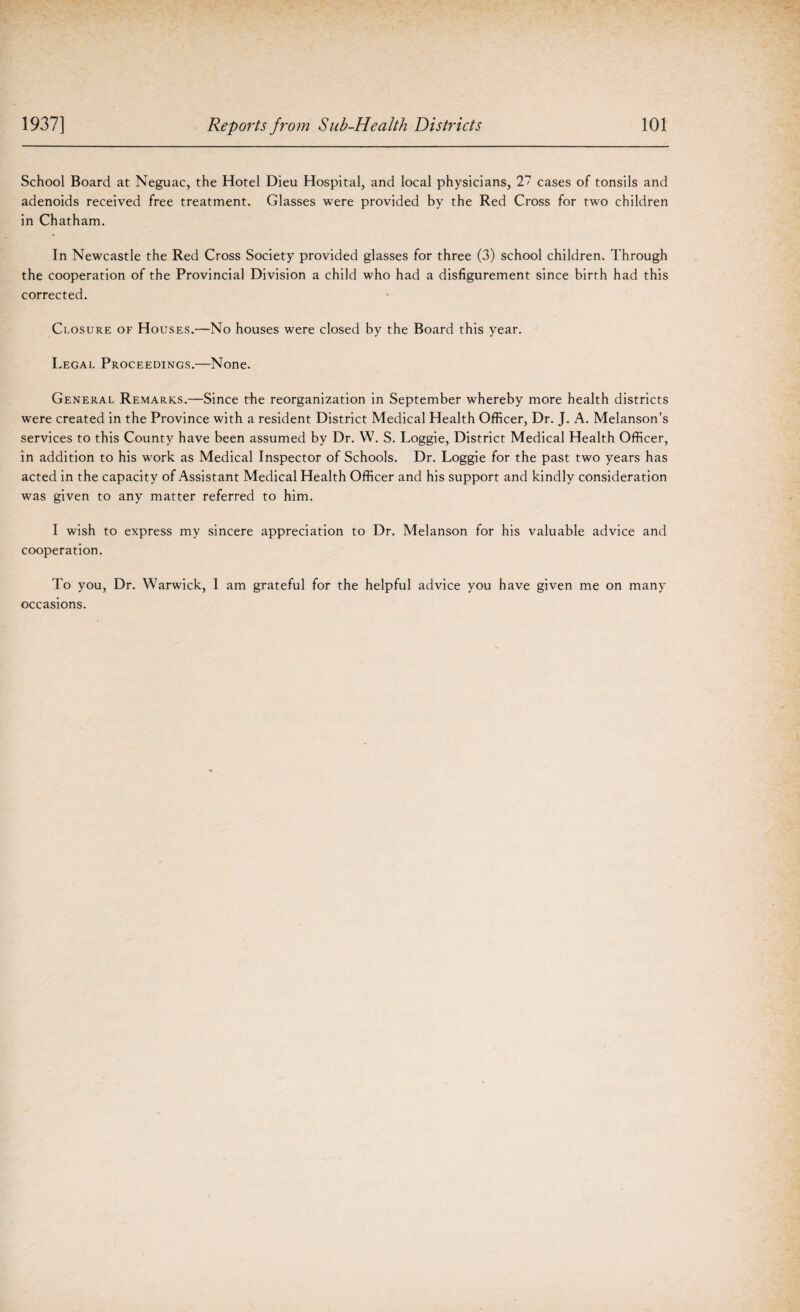 School Board at Neguac, the Hotel Dieu Hospital, and local physicians, 27 cases of tonsils and adenoids received free treatment. Glasses were provided by the Red Cross for two children in Chatham. In Newcastle the Red Cross Society provided glasses for three (3) school children. Through the cooperation of the Provincial Division a child who had a disfigurement since birth had this corrected. Closure of Houses.—No houses were closed by the Board this year. Legal Proceedings.—None. General Remarks.—Since the reorganization in September whereby more health districts were created in the Province with a resident District Medical Health Officer, Dr. J. A. Melanson’s services to this County have been assumed by Dr. W. S. Loggie, District Medical Health Officer, in addition to his work as Medical Inspector of Schools. Dr. Loggie for the past two years has acted in the capacity of Assistant Medical Health Officer and his support and kindly consideration was given to any matter referred to him. I wish to express my sincere appreciation to Dr. Melanson for his valuable advice and cooperation. To you, Dr. Warwick, I am grateful for the helpful advice you have given me on many occasions.