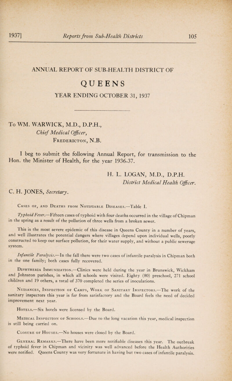 ANNUAL REPORT OF SUB-HEALTH DISTRICT OF QUEENS YEAR ENDING OCTOBER 31, 1937 To WM. WARWICK, M.D., D.P.H, Chief Medical Officer, Fredericton, N.B. I beg to submit the following Annual Report, for transmission to the Hon. the Minister of Health, for the year 1936-37. H. L. LOGAN, M.D., D.P.H. District Medical Health Officer. C. H. JONES, Secretary. Cases of, and Deaths from Notifiable Diseases.—Table I. Typhoid Fever.—Fifteen cases of typhoid with four deaths occurred in the village of Chipman in the spring as a result of the pollution of three wells from a broken sewer. 1 his is the most severe epidemic of this disease in Queens County in a number of years, and well illustrates the potential dangers where villages depend upon individual wells, poorly constructed to keep out surface pollution, for their water supply, and without a public sewerage system. Infantile Paralysis.—In the fall there were two cases of infantile paralysis in Chipman both in the one family; both cases fully recovered. Diphtheria Immunization.—Clinics were held during the year in Brunswick, Wickham and Johnston parishes, in which all schools were visited. Eighty (80) preschool, 271 school children and 19 others, a total of 370 completed the series of inoculations. Nuisances, Inspection of Camps, Work of Sanitary Inspectors.—The work of the sanitary inspectors this year is far from satisfactory and the Board feels the need of decided improvement next year. Hotels.—Six hotels were licensed by the Board. Medical Inspection of Schools.—Due to the long vacation this year, medical inspection is still being carried on. Closure of Houses.—No houses were closed by the Board. General Remarks.—There have been more notifiable diseases this year. The outbreak of typhoid fever in Chipman and vicinity was well advanced before the Health Authorities were notified. Queens County was very fortunate in having but two cases of infantile paralysis.