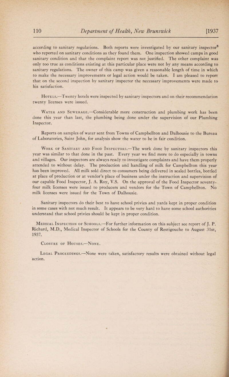 according to sanitary regulations. Both reports were investigated by our sanitary inspector8 who reported on sanitary conditions as they found them. One inspection showed camps in good sanitary condition and that the complaint report was not justified. The other complaint was only too true as conditions existing at this particular place were not by any means according to sanitary regulations. The owner of this camp was given a reasonable length of time in which to make the necessary improvements or legal action would be taken. I am pleased to report that on the second inspection by sanitary inspector the necessary improvements were made to his satisfaction. Hotels.—Twenty hotels were inspected by sanitary inspectors and on their recommendation twenty licenses were issued. Water and Sewerage.—Considerable more construction and plumbing work has been done this year than last, the plumbing being done under the supervision of our Plumbing Inspector. Reports on samples of water sent from Towns of Campbellton and Dalhousie to the Bureau of Laboratories, Saint John, for analysis show the water to be in fair condition. Work of Sanitary and Food Inspectors.—The work done by sanitary inspectors this year was similar to that done in the past. Every year we find more to do especially in towns and villages. Our inspectors are always ready to investigate complaints and have them properly attended to without delay. The production and handling of milk for Campbellton this year has been improved. All milk sold direct to consumers being delivered in sealed bottles, bottled at place of production or at vendor’s place of business under the instruction and supervision of our capable Food Inspector, J. A. Roy, V.S. On the approval of the Food Inspector seventy- four milk licenses were issued to producers and vendors for the Town of Campbellton. No milk licenses were issued for the Town of Dalhousie. Sanitary inspectors do their best to have school privies and yards kept in proper condition in some cases with not much result. It appears to be very hard to have some school authorities understand that school privies should be kept in proper condition. Medical Inspection of Schools.—For further information on this subject see report of J. P. Richard, M.D., Medical Inspector of Schools for the County of Restigouche to August 31st, 1937. Closure of Houses.—None. Legal Proceedings.—None were taken, satisfactory results were obtained without legal action.