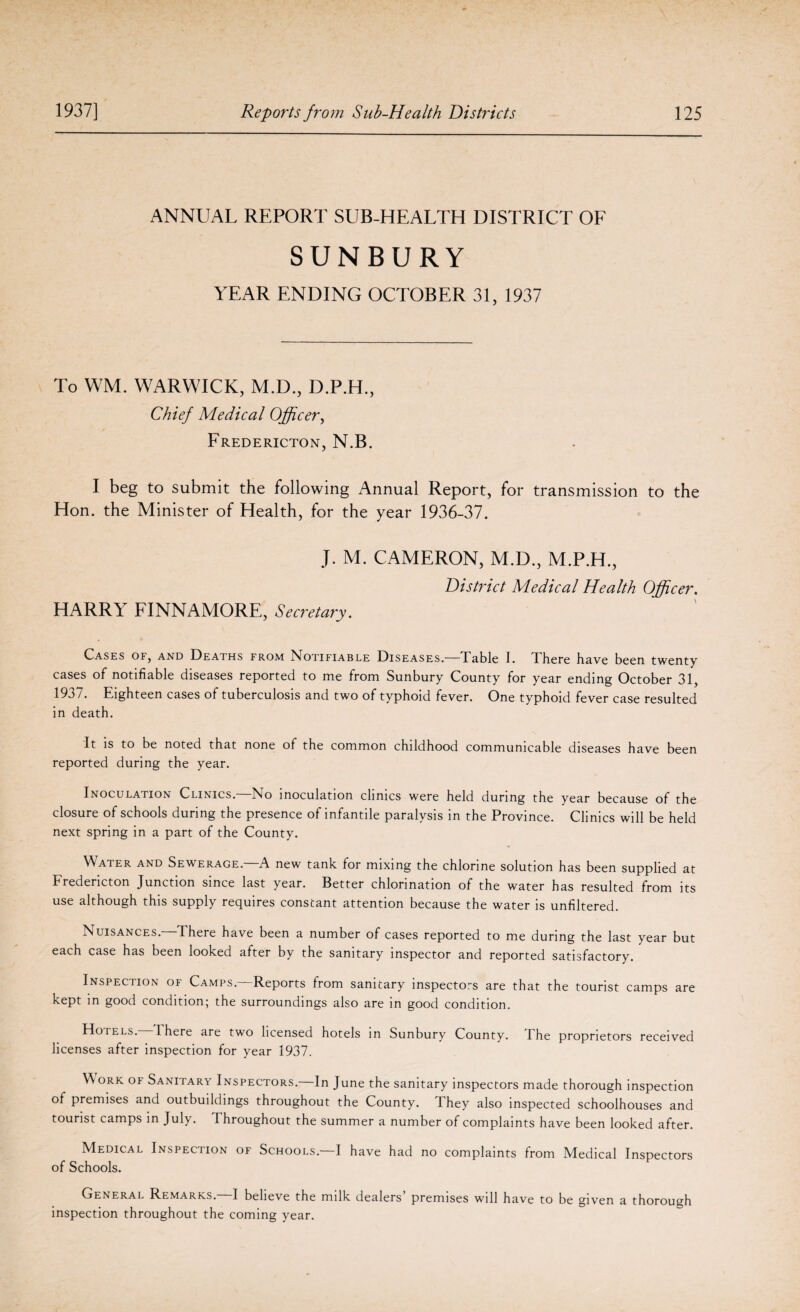 ANNUAL REPORT SUB-HEALTH DISTRICT OF SUNBURY YEAR ENDING OCTOBER 31, 1937 To WM. WARWICK, M.D., D.P.H., Chief Medical Officer, Fredericton, N.B. I beg to submit the following Annual Report, for transmission to the Hon. the Minister of Health, for the year 1936-37. J. M. CAMERON, M.D., M.P.H., District Medical Health Officer. HARR1 FINNAMORE, Secretary. Cases of, and Deaths from Notifiable Diseases.—Table I. There have been twenty cases of notifiable diseases reported to me from Sunbury County for year ending October 31, 1937. Eighteen cases of tuberculosis and two of typhoid fever. One typhoid fever case resulted in death. It is to be noted that none of the common childhood communicable diseases have been reported during the year. Inoculation Clinics. No inoculation clinics were held during the year because of the closure of schools during the presence of infantile paralysis in the Province. Clinics will be held next spring in a part of the County. Water and Sewerage.—A new tank for mixing the chlorine solution has been supplied at Fredericton Junction since last year. Better chlorination of the water has resulted from its use although this supply requires constant attention because the water is unfiltered. Nuisances. There have been a number of cases reported to me during the last year but each case has been looked after by the sanitary inspector and reported satisfactory. Inspection of Camps.—Reports from sanitary inspectors are that the tourist camps are kept in good condition; the surroundings also are in good condition. Hotels. There are two licensed hotels in Sunbury County. The proprietors received licenses after inspection for year 1937. W ork of Sanitary Inspectors.—In June the sanitary inspectors made thorough inspection of premises and outbuildings throughout the County. They also inspected schoolhouses and tourist camps in July. I hroughout the summer a number of complaints have been looked after. Medical Inspection of Schools.—I have had no complaints from Medical Inspectors of Schools. General Remarks.—I believe the milk dealers’ premises will have to be given a thorough inspection throughout the coming year.