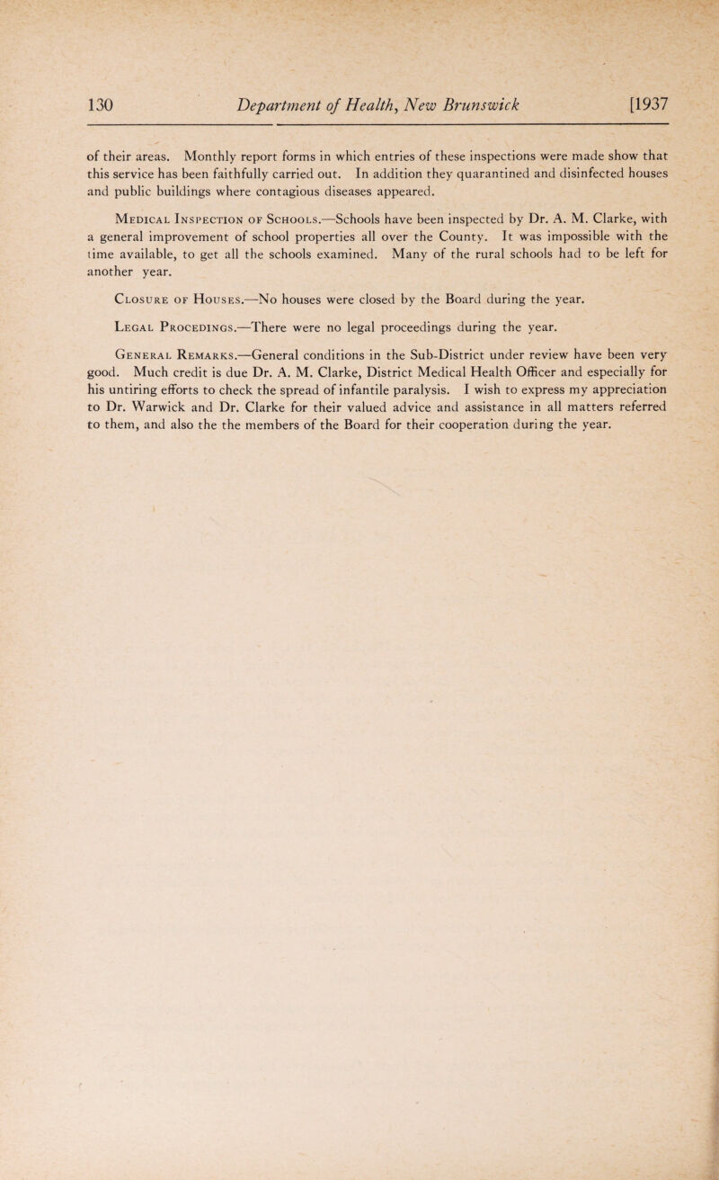 of their areas. Monthly report forms in which entries of these inspections were made show that this service has been faithfully carried out. In addition they quarantined and disinfected houses and public buildings where contagious diseases appeared. Medical Inspection of Schools.—Schools have been inspected by Dr. A. M. Clarke, with a general improvement of school properties all over the County. It was impossible with the time available, to get all the schools examined. Many of the rural schools had to be left for another year. Closure of Houses.—No houses were closed by the Board during the year. Legal Procedings.—There were no legal proceedings during the year. General Remarks.—General conditions in the Sub-District under review have been very good. Much credit is due Dr. A. M. Clarke, District Medical Health Officer and especially for his untiring efforts to check the spread of infantile paralysis. I wish to express my appreciation to Dr. Warwick and Dr. Clarke for their valued advice and assistance in all matters referred to them, and also the the members of the Board for their cooperation during the year.