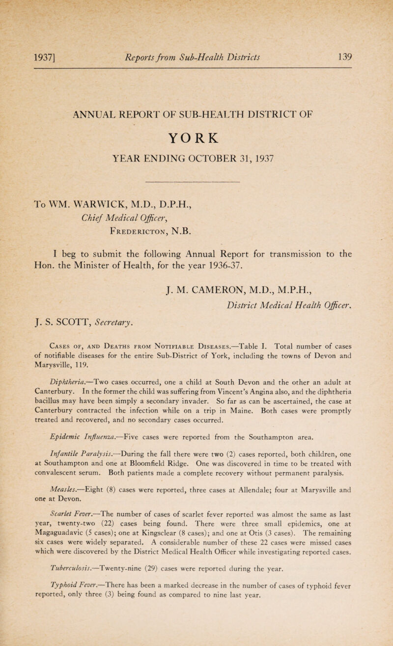 ANNUAL REPORT OF SUB-HEALTH DISTRICT OF YORK YEAR ENDING OCTOBER 31, 1937 To WM. WARWICK, M.D., D.P.H., Chief Medical Officer, Fredericton, N.B. I beg to submit the following Annual Report for transmission to the Hon. the Minister of Health, for the year 1936-37. J. M. CAMERON, M.D., M.P.H., District Medical Health Officer. J. S. SCOTT, Secretary. Cases of, and Deaths from Notifiable Diseases.—Table I. Total number of cases of notifiable diseases for the entire Sub-District of York, including the towns of Devon and Marysville, 119. Diphtheria.—Two cases occurred, one a child at South Devon and the other an adult at Canterbury. In the former the child was suffering from Vincent’s Angina also, and the diphtheria bacillus may have been simply a secondary invader. So far as can be ascertained, the case at Canterbury contracted the infection while on a trip in Maine. Both cases were promptly treated and recovered, and no secondary cases occurred. Epidemic Influenza.—Five cases were reported from the Southampton area. Infantile Paralysis.—During the fall there were two (2) cases reported, both children, one at Southampton and one at Bloomfield Ridge. One was discovered in time to be treated with convalescent serum. Both patients made a complete recovery without permanent paralysis. Measles.—Eight (8) cases were reported, three cases at Allendale; four at Marysville and one at Devon. Scarlet Fever.—The number of cases of scarlet fever reported was almost the same as last year, twenty-two (22) cases being found. There were three small epidemics, one at Magaguadavic (5 cases); one at Kingsclear (8 cases); and one at Otis (3 cases). The remaining six cases were widely separated. A considerable number of these 22 cases were missed cases which were discovered by the District Medical Health Officer while investigating reported cases. Tuberculosis.—Twenty-nine (29) cases were reported during the year. Typhoid Fever.—There has been a marked decrease in the number of cases of typhoid fever reported, only three (3) being found as compared to nine last year.