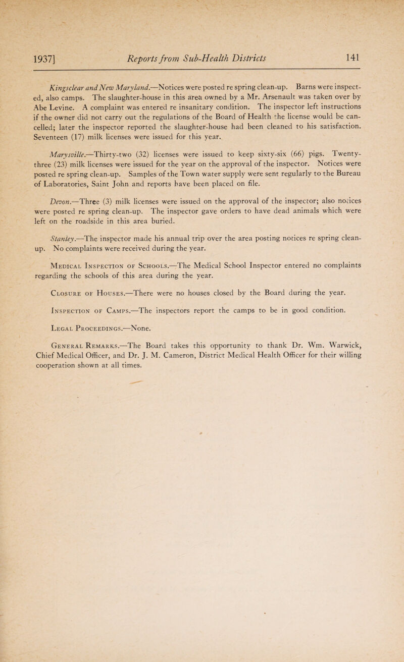Kings clear and New Maryland.—Notices were posted re spring clean-up. Barns were inspect¬ ed, also camps. The slaughter-house in this area owned by a Mr. Arsenault was taken over by Abe Levine. A complaint was entered re insanitary condition. The inspector left instructions if the owner did not carry out the regulations of the Board of Health the license would be can¬ celled; later the inspector reported the slaughter-house had been cleaned to his satisfaction. Seventeen (17) milk licenses were issued for this year. Marysville.—Thirty-two (32) licenses were issued to keep sixty-six (66) pigs. Twenty- three (23) milk licenses were issued for the year on the approval of the inspector. Notices were posted re spring clean-up. Samples of the Town water supply were sent regularly to the Bureau of Laboratories, Saint John and reports have been placed on file. Devon.—Three (3) milk licenses were issued on the approval of the inspector; also notices were posted re spring clean-up. The inspector gave orders to have dead animals which were left on the roadside in this area buried. Stanley.—The inspector made his annual trip over the area posting notices re spring clean¬ up. No complaints were received during the year. Medical Inspection of Schools.—The Medical School Inspector entered no complaints regarding the schools of this area during the year. Closure of Houses.—There were no houses closed by the Board during the year. Inspection of Camps.—The inspectors report the camps to be in good condition. Legal Proceedings.—None. General Remarks.—The Board takes this opportunity to thank Dr. Wm. Warwick, Chief Medical Officer, and Dr. J. M. Cameron, District Medical Health Officer for their willing cooperation shown at all times.