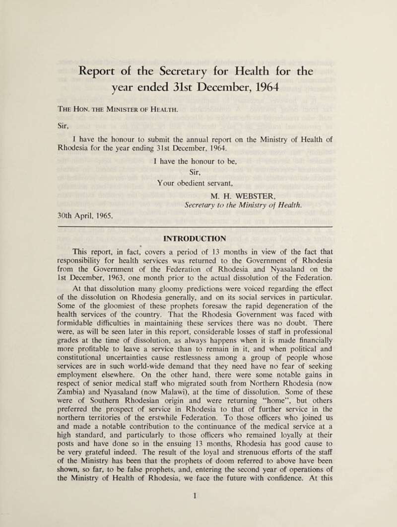 year ended 31st December, 1964 The Hon. the Minister of Health. Sir, 1 have the honour to submit the annual report on the Ministry of Health of Rhodesia for the year ending 31st December, 1964. I have the honour to be. Sir, Your obedient servant. M. H. WEBSTER, Secretary to the Ministry of Health. 30th April, 1965. INTRODUCTION • This report, in fact, covers a period of 13 months in view of the fact that responsibility for health services was returned to the Government of Rhodesia from the Government of the Federation of Rhodesia and Nyasaland on the 1st December, 1963, one month prior to the actual dissolution of the Federation. At that dissolution many gloomy predictions were voiced regarding the effect of the dissolution on Rhodesia generally, and on its social services in particular. Some of the gloomiest of these prophets foresaw the rapid degeneration of the health services of the country. That the Rhodesia Government was faced with formidable difficulties in maintaining these services there was no doubt. There were, as will be seen later in this report, considerable losses of staff in professional grades at the time of dissolution, as always happens when it is made financially more profitable to leave a service than to remain in it, and when political and constitutional uncertainties cause restlessness among a group of people whose services are in such world-wide demand that they need have no fear of seeking employment elsewhere. On the other hand, there were some notable gains in respect of senior medical staff who migrated south from Northern Rhodesia (now Zambia) and Nyasaland (now Malawi), at the time of dissolution. Some of these were of Southern Rhodesian origin and were returning “home”, but others preferred the prospect of service in Rhodesia to that of further service in the northern territories of the erstwhile Federation. To those officers who joined us and made a notable contribution to the continuance of the medical service at a high standard, and particularly to those officers who remained loyally at their posts and have done so in the ensuing 13 months, Rhodesia has good cause to be very grateful indeed. The result of the loyal and strenuous efforts of the staff of the Ministry has been that the prophets of doom referred to above have been shown, so far, to be false prophets, and, entering the second year of operations of the Ministry of Health of Rhodesia, we face the future with confidence. At this