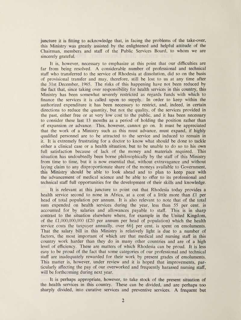 juncture it is fitting to acknowledge that, in facing the problems of the take-over, this Ministry was greatly assisted by the enlightened and helpful attitude of the Chairman, members and staff of the Public Services Board, to whom we are sincerely grateful. It is, however, necessary to emphasize at this point that our difficulties are far from being resolved. A considerable number of professional and technical staff who transferred to the service of Rhodesia at dissolution, did so on the basis of provisional transfer and may, therefore, still be lost to us at any time after the 31st December, 1965. The risks of this happening have not been reduced by the fact that, since taking over responsibility for health services in this country, this Ministry has been somewhat severely restricted as regards funds with which to finance the services it is called upon to supply. In order to keep within the authorized expenditure it has been necessary to restrict, and, indeed, in certain directions to reduce the quantity, but not the quality, of the services provided in the past, either free or at very low cost to the public, and it has been necessary to consider these last 13 months as a period of holding the position rather than of expansion or advance. This, however, cannot go on. It must be appreciated that the work of a Ministry such as this must advance, must expand, if highly qualified personnel are to be attracted to the service and induced to remain in it. It is extremely frustrating for a doctor to know what should be done to tackle either a clinical case or a health situation, but to be unable to do so to his own full satisfaction because of lack of the money and materials required. This situation has undoubtedly been borne philosophically by the staff of this Ministry from time to time, but it is now essential that, without extravagance and without laying claim to any disproportionate share of the moneys available to Government, this Ministry should be able to look ahead and to plan to keep pace with the advancement of medical science and be able to offer to its professional and technical staff full opportunities for the development of their skills and knowledge. It is relevant at this juncture to point out that Rhodesia today provides a health service second to none in Africa, at a cost of a little more than £1 per head of total population per annum. It is also relevant to note that of the total sum expended on health services during the year, less than 55 per cent, is accounted for by salaries and allowances payable to staff. This is in sharp contrast to the situation elsewhere where, for example in the United Kingdom, of the £1,000,000,000 (£20 per annum per head of population) which the health service costs the taxpayer annually, over 66§ per cent, is spent on emoluments. That the salary bill in this Ministry is relatively light is due to a number of factors, the most important of which are that medical and nursing staff in this country work harder than they do in many other countries and are of a high level of efficiency. These are matters of which Rhodesia can be proud. It is less easy to be proud of the fact that some categories of our professional and technical staff are inadequately rewarded for their work by present grades of emoluments. This matter is, however, under review and it is hoped that improvements, par¬ ticularly affecting the pay of our overworked and frequently harassed nursing staff, will be forthcoming during next year. It is perhaps appropriate, however, to take stock of the present situation of the health services in this country. These can be divided, and are perhaps too sharply divided, into curative services and preventive services. A frequent but