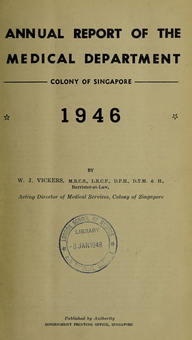 ANNUAL REPORT OF THE MEDICAL DEPARTMENT - COLONY OF SINGAPORE —-—~ * 1946 * BY W. J. VICKERS, M.R.C.S., L.R.C.P., D.P.H., D.T.M. & H., Barrister-at-Law, Acting Director of Medical Services, Colony of Singapore Published by Authority GOVERNMENT PRINTING OFFICE, SINGAPORE